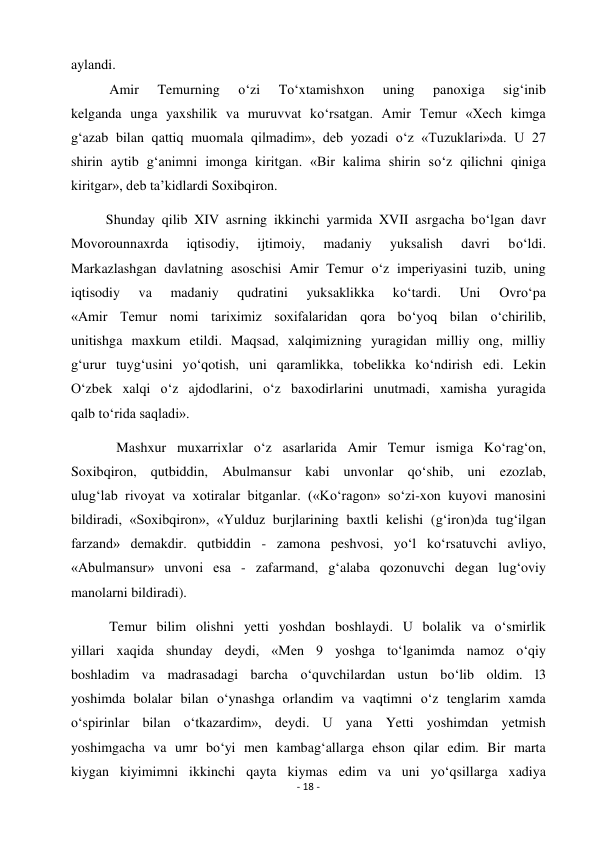 - 18 - 
 
aylandi. 
           Amir 
Temurning 
o‘zi 
To‘xtamishxon 
uning 
panoxiga 
sig‘inib 
kelganda unga yaxshilik va muruvvat ko‘rsatgan. Amir Temur «Xech kimga 
g‘azab bilan qattiq muomala qilmadim», deb yozadi o‘z «Tuzuklari»da. U 27 
shirin aytib g‘animni imonga kiritgan. «Bir kalima shirin so‘z qilichni qiniga 
kiritgar», deb ta’kidlardi Soxibqiron. 
          Shunday qilib XIV asrning ikkinchi yarmida XVII asrgacha bo‘lgan davr 
Movorounnaxrda 
iqtisodiy, 
ijtimoiy, 
madaniy 
yuksalish 
davri 
bo‘ldi. 
Markazlashgan davlatning asoschisi Amir Temur o‘z imperiyasini tuzib, uning 
iqtisodiy 
va 
madaniy 
qudratini 
yuksaklikka 
ko‘tardi. 
Uni 
Ovro‘pa 
«Amir Temur nomi tariximiz soxifalaridan qora bo‘yoq bilan o‘chirilib, 
unitishga maxkum etildi. Maqsad, xalqimizning yuragidan milliy ong, milliy 
g‘urur tuyg‘usini yo‘qotish, uni qaramlikka, tobelikka ko‘ndirish edi. Lekin 
O‘zbek xalqi o‘z ajdodlarini, o‘z baxodirlarini unutmadi, xamisha yuragida 
qalb to‘rida saqladi». 
             Mashxur muxarrixlar o‘z asarlarida Amir Temur ismiga Ko‘rag‘on, 
Soxibqiron, qutbiddin, Abulmansur kabi unvonlar qo‘shib, uni ezozlab, 
ulug‘lab rivoyat va xotiralar bitganlar. («Ko‘ragon» so‘zi-xon kuyovi manosini 
bildiradi, «Soxibqiron», «Yulduz burjlarining baxtli kelishi (g‘iron)da tug‘ilgan 
farzand» demakdir. qutbiddin - zamona peshvosi, yo‘l ko‘rsatuvchi avliyo, 
«Abulmansur» unvoni esa - zafarmand, g‘alaba qozonuvchi degan lug‘oviy 
manolarni bildiradi). 
           Temur bilim olishni yetti yoshdan boshlaydi. U bolalik va o‘smirlik 
yillari xaqida shunday deydi, «Men 9 yoshga to‘lganimda namoz o‘qiy 
boshladim va madrasadagi barcha o‘quvchilardan ustun bo‘lib oldim. l3 
yoshimda bolalar bilan o‘ynashga orlandim va vaqtimni o‘z tenglarim xamda 
o‘spirinlar bilan o‘tkazardim», deydi. U yana Yetti yoshimdan yetmish 
yoshimgacha va umr bo‘yi men kambag‘allarga ehson qilar edim. Bir marta 
kiygan kiyimimni ikkinchi qayta kiymas edim va uni yo‘qsillarga xadiya 
