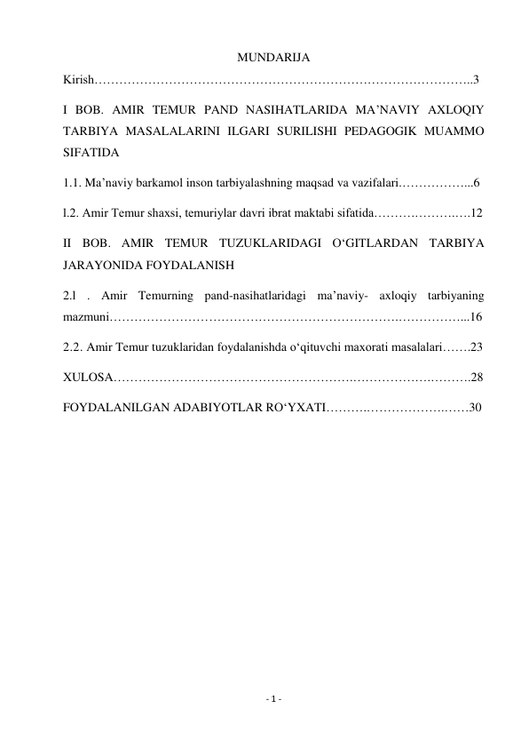 - 1 - 
 
MUNDARIJA 
Kirish………………………………………………………………………………..3 
I BOB. AMIR TEMUR PAND NASIHATLARIDA MA’NAVIY AXLOQIY 
TARBIYA MASALALARINI ILGARI SURILISHI PEDAGOGIK MUAMMO 
SIFATIDA 
1.1. Ma’naviy barkamol inson tarbiyalashning maqsad va vazifalari.……………...6 
l.2. Amir Temur shaxsi, temuriylar davri ibrat maktabi sifatida……….……….….12 
II BOB. AMIR TEMUR TUZUKLARIDAGI O‘GITLARDAN TARBIYA 
JARAYONIDA FOYDALANISH 
2.l . Amir Temurning pand-nasihatlaridagi ma’naviy- axloqiy tarbiyaning 
mazmuni…………………………………………………………….……………...16 
2.2. Amir Temur tuzuklaridan foydalanishda o‘qituvchi maxorati masalalari…….23 
XULOSA………………………………………………….……………….……….28 
FOYDALANILGAN ADABIYOTLAR RO‘YXATI……….……………….……30 
 
 
 
 
 
 
 
 
 
