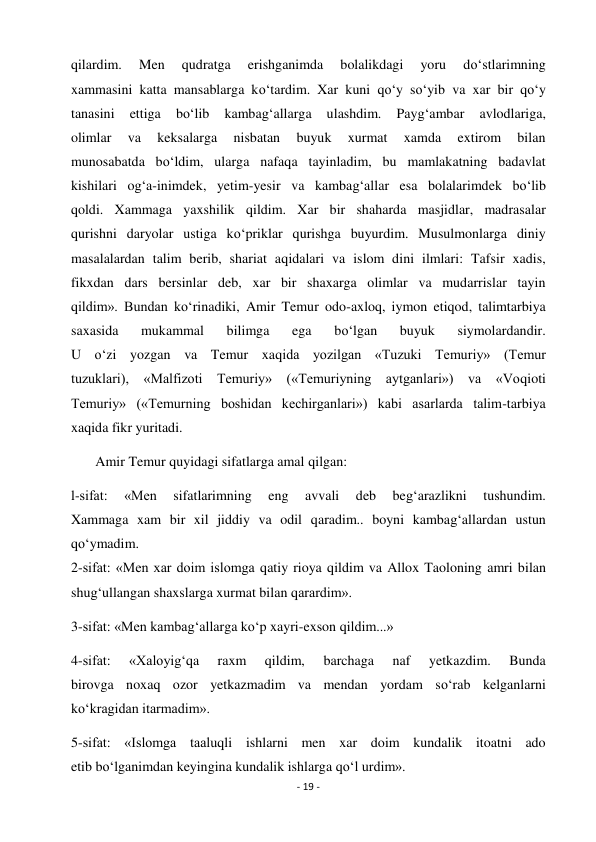 - 19 - 
 
qilardim. 
Men 
qudratga 
erishganimda 
bolalikdagi 
yoru 
do‘stlarimning 
xammasini katta mansablarga ko‘tardim. Xar kuni qo‘y so‘yib va xar bir qo‘y 
tanasini 
ettiga 
bo‘lib 
kambag‘allarga 
ulashdim. 
Payg‘ambar 
avlodlariga, 
olimlar 
va 
keksalarga 
nisbatan 
buyuk 
xurmat 
xamda 
extirom 
bilan 
munosabatda bo‘ldim, ularga nafaqa tayinladim, bu mamlakatning badavlat  
kishilari og‘a-inimdek, yetim-yesir va kambag‘allar esa bolalarimdek bo‘lib 
qoldi. Xammaga yaxshilik qildim. Xar bir shaharda masjidlar, madrasalar 
qurishni daryolar ustiga ko‘priklar qurishga buyurdim. Musulmonlarga diniy 
masalalardan talim berib, shariat aqidalari va islom dini ilmlari: Tafsir xadis, 
fikxdan dars bersinlar deb, xar bir shaxarga olimlar va mudarrislar tayin 
qildim». Bundan ko‘rinadiki, Amir Temur odo-axloq, iymon etiqod, talimtarbiya 
saxasida 
mukammal 
bilimga 
ega 
bo‘lgan 
buyuk 
siymolardandir. 
U o‘zi yozgan va Temur xaqida yozilgan «Tuzuki Temuriy» (Temur 
tuzuklari), «Malfizoti Temuriy» («Temuriyning aytganlari») va «Voqioti 
Temuriy» («Temurning boshidan kechirganlari») kabi asarlarda talim-tarbiya 
xaqida fikr yuritadi. 
       Amir Temur quyidagi sifatlarga amal qilgan: 
l-sifat: 
«Men 
sifatlarimning 
eng 
avvali 
deb 
beg‘arazlikni 
tushundim. 
Xammaga xam bir xil jiddiy va odil qaradim.. boyni kambag‘allardan ustun 
qo‘ymadim. 
2-sifat: «Men xar doim islomga qatiy rioya qildim va Allox Taoloning amri bilan 
shug‘ullangan shaxslarga xurmat bilan qarardim». 
3-sifat: «Men kambag‘allarga ko‘p xayri-exson qildim...» 
4-sifat: 
«Xaloyig‘qa 
raxm 
qildim, 
barchaga 
naf 
yetkazdim. 
Bunda 
birovga noxaq ozor yetkazmadim va mendan yordam so‘rab kelganlarni 
ko‘kragidan itarmadim». 
5-sifat: «Islomga taaluqli ishlarni men xar doim kundalik itoatni ado 
etib bo‘lganimdan keyingina kundalik ishlarga qo‘l urdim». 
