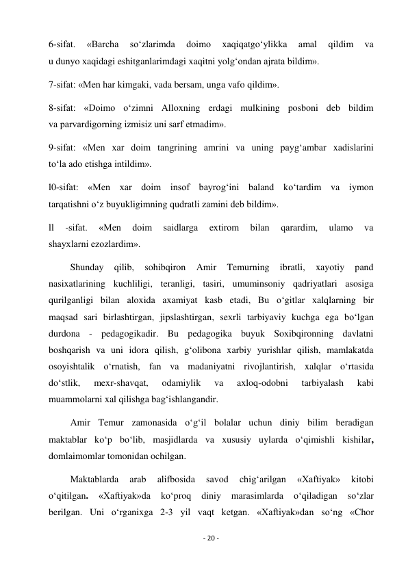 - 20 - 
 
6-sifat. 
«Barcha 
so‘zlarimda 
doimo 
xaqiqatgo‘ylikka 
amal 
qildim 
va 
u dunyo xaqidagi eshitganlarimdagi xaqitni yolg‘ondan ajrata bildim». 
7-sifat: «Men har kimgaki, vada bersam, unga vafo qildim». 
8-sifat: «Doimo o‘zimni Alloxning erdagi mulkining posboni deb bildim 
va parvardigorning izmisiz uni sarf etmadim». 
9-sifat: «Men xar doim tangrining amrini va uning payg‘ambar xadislarini 
to‘la ado etishga intildim».  
l0-sifat: «Men xar doim insof bayrog‘ini baland ko‘tardim va iymon 
tarqatishni o‘z buyukligimning qudratli zamini deb bildim». 
ll 
-sifat. 
«Men 
doim 
saidlarga 
extirom 
bilan 
qarardim, 
ulamo 
va 
shayxlarni ezozlardim». 
         Shunday 
qilib, 
sohibqiron 
Amir 
Temurning 
ibratli, 
xayotiy 
pand 
nasixatlarining kuchliligi, teranligi, tasiri, umuminsoniy qadriyatlari asosiga 
qurilganligi bilan aloxida axamiyat kasb etadi, Bu o‘gitlar xalqlarning bir 
maqsad sari birlashtirgan, jipslashtirgan, sexrli tarbiyaviy kuchga ega bo‘lgan 
durdona - pedagogikadir. Bu pedagogika buyuk Soxibqironning davlatni 
boshqarish va uni idora qilish, g‘olibona xarbiy yurishlar qilish, mamlakatda 
osoyishtalik o‘rnatish, fan va madaniyatni rivojlantirish, xalqlar o‘rtasida 
do‘stlik, 
mexr-shavqat, 
odamiylik 
va 
axloq-odobni 
tarbiyalash 
kabi 
muammolarni xal qilishga bag‘ishlangandir. 
         Amir Temur zamonasida o‘g‘il bolalar uchun diniy bilim beradigan 
maktablar ko‘p bo‘lib, masjidlarda va xususiy uylarda o‘qimishli kishilar, 
domlaimomlar tomonidan ochilgan. 
         Maktablarda 
arab 
alifbosida 
savod 
chig‘arilgan 
«Xaftiyak» 
kitobi 
o‘qitilgan. 
«Xaftiyak»da 
ko‘proq 
diniy 
marasimlarda 
o‘qiladigan 
so‘zlar 
berilgan. Uni o‘rganixga 2-3 yil vaqt ketgan. «Xaftiyak»dan so‘ng «Chor 
