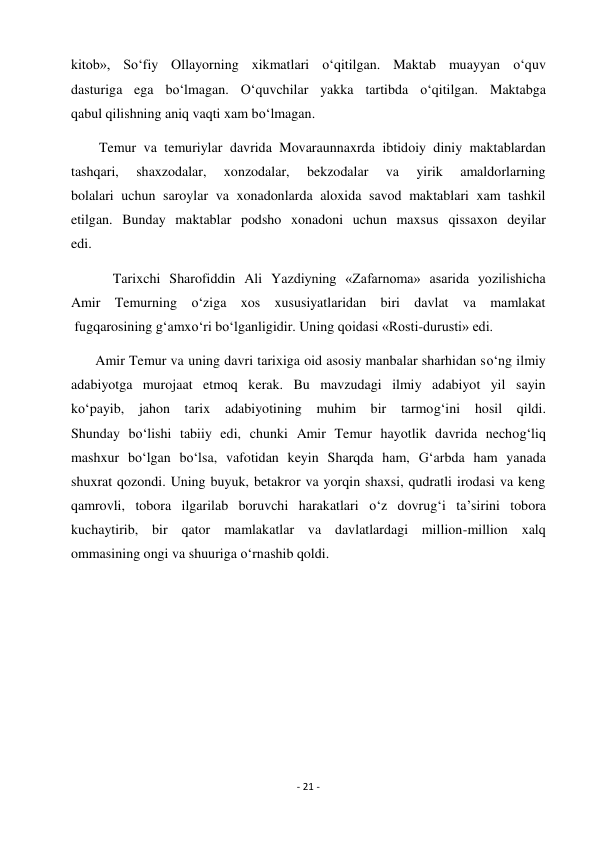 - 21 - 
 
kitob», So‘fiy Ollayorning xikmatlari o‘qitilgan. Maktab muayyan o‘quv 
dasturiga ega bo‘lmagan. O‘quvchilar yakka tartibda o‘qitilgan. Maktabga 
qabul qilishning aniq vaqti xam bo‘lmagan. 
        Temur va temuriylar davrida Movaraunnaxrda ibtidoiy diniy maktablardan 
tashqari, 
shaxzodalar, 
xonzodalar, 
bekzodalar 
va 
yirik 
amaldorlarning 
bolalari uchun saroylar va xonadonlarda aloxida savod maktablari xam tashkil 
etilgan. Bunday maktablar podsho xonadoni uchun maxsus qissaxon deyilar 
edi. 
            Tarixchi Sharofiddin Ali Yazdiyning «Zafarnoma» asarida yozilishicha 
Amir Temurning o‘ziga xos xususiyatlaridan biri davlat va mamlakat 
 fugqarosining g‘amxo‘ri bo‘lganligidir. Uning qoidasi «Rosti-durusti» edi. 
       Amir Temur va uning davri tarixiga oid asosiy manbalar sharhidan so‘ng ilmiy 
adabiyotga murojaat etmoq kerak. Bu mavzudagi ilmiy adabiyot yil sayin 
ko‘payib, jahon tarix adabiyotining muhim bir tarmog‘ini hosil qildi. 
Shunday bo‘lishi tabiiy edi, chunki Amir Temur hayotlik davrida nechog‘liq 
mashxur bo‘lgan bo‘lsa, vafotidan keyin Sharqda ham, G‘arbda ham yanada 
shuxrat qozondi. Uning buyuk, betakror va yorqin shaxsi, qudratli irodasi va keng 
qamrovli, tobora ilgarilab boruvchi harakatlari o‘z dovrug‘i ta’sirini tobora 
kuchaytirib, bir qator mamlakatlar va davlatlardagi million-million xalq 
ommasining ongi va shuuriga o‘rnashib qoldi.  
 
 
 
 
 
 
