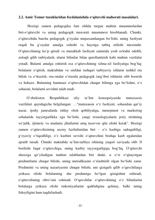 - 22 - 
 
2.2. Amir Temur tuzuklaridan foydalanishda o‘qituvchi mahorati masalalari. 
          Hozirgi zamon pedagogika fani oldida turgan muhim muammolardan 
biri-o‘qituvchi va uning pedagogik maxorati muammosi hisoblanadi. Chunki, 
o‘qituvchida barcha pedagogik g‘oyalar mujassamlangan bo‘lishi, uning faoliyati 
orqali bu g‘oyalar amalga oshishi va hayotga tatbiq etilishi muximdir. 
O‘qituvchining ko‘p qirrali va murakkab faoliyati zamirida yosh avlodni odobli, 
axloqli qilib tarbiyalash, ularni bilimlar bilan qurollantirish kabi muhim vazifalar 
yotadi. Bularni amalga oshirish esa o‘qituvchining xilma-xil faoliyatiga bog‘liq: 
bolalarni o‘qitish, maktabdan va sinfdan tashqari tarbiyaviy ishlarni tashkil eta 
bilish va o‘tkazish, ota-onalar o‘rtasida pedagogik targ‘ibot ishlarini olib boorish 
va hokazo. Bularning hammasi o‘qituvchidan chuqur bilimga ega bo‘lishni, o‘z 
sohasini, bolalarni sevishni talab etadi. 
         O‘zbekiston 
Respublikasi 
oliy 
ta’lim 
konsepsiyasida 
mutaxassis 
vazifalari quyidagicha belgilangan: …"mutaxassis o‘z faoliyati, sohasidan qat’iy 
nazar, ijodiy jamoalarda ishlay olish qobiliyatiga, menejment va marketing 
sohalarida tayyorgarlikka ega bo‘lishi, yangi texnologiyalarni joriy etishning 
xo‘jalik, ijtimoiy va madaniy jihatlarini aniq tasavvur qila olishi kerak". Hozirgi 
zamon o‘qituvchisining asosiy fazilatlaridan biri – o‘z kasbiga sadoqatliligi, 
g‘oyaviy e’tiqodliligi, o‘z kasbini sevishi o‘qituvchini boshqa kasb egalaridan 
ajratib turadi. Chunki maktabda ta’lim-tarbiya ishining yuqori saviyada olib 3l 
borilishi faqat o‘qituvchiga, uning kasbiy tayyorgarligiga bog‘liq. O‘qituvchi 
shaxsiga qo‘yiladigan muhim talablardan biri shuki, u o‘zi o‘qitayotgan 
predmetlarni chuqur bilishi, uning metodikasini o‘zlashtirib olgan bo‘lishi zarur. 
Predmetni va uning nazariyasini chuqur bilishi, uni qiziqarli qilib o‘quvchilarga 
yetkaza 
olishi 
bolalarning 
shu 
predmetga 
bo‘lgan 
qiziqishini 
oshiradi, 
o‘qituvchining obro‘sini oshiradi. O‘quvchilar o‘qituvchining o‘z bilimlarini 
bolalarga yetkaza olishi imkoniyatlarini qadrlabgina qolmay, balki uning 
fidoyiligini ham taqdirlashadi. 
