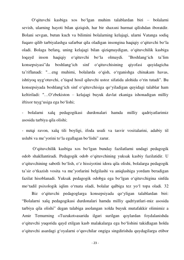 - 23 - 
 
         O‘qituvchi kasbiga xos bo‘lgan muhim talablardan biri – bolalarni 
sevish, ularning hayoti bilan qiziqish, har bir shaxsni hurmat qilishdan iboratdir. 
Bolani sevgan, butun kuch va bilimini bolalarning kelajagi, ularni Vatanga sodiq 
fuqaro qilib tarbiyalashga safarbar qila oladigan insongina haqiqiy o‘qituvchi bo‘la 
oladi. Bolaga befarq, uning kelajagi bilan qiziqmaydigan, o‘qituvchilik kasbiga 
loqayd 
inson 
haqiqiy 
o‘qituvchi 
bo‘la 
olmaydi. 
"Boshlang‘ich 
ta’lim 
konsepsiyasi"da 
boshlang‘ich 
sinf 
o‘qituvchisining 
qiyofasi 
quyidagicha 
ta’riflanadi: "…eng muhimi, bolalarda o‘qish, o‘rganishga chinakam havas, 
ishtiyoq uyg‘otuvchi, e’tiqod hosil qiluvchi ustoz sifatida alohida o‘rin tutadi". Bu 
konsepsiyada boshlang‘ich sinf o‘qituvchisiga qo‘yiladigan quyidagi talablar ham 
keltiriladi: "…O‘zbekiston – kelajagi buyuk davlat ekaniga ishonadigan milliy 
iftixor tuyg‘usiga ega bo‘lishi; 
- bolalarni xalq pedagogikasi durdonalari hamda milliy qadriyatlarimiz 
asosida tarbiya qila olishi; 
- nutqi ravon, xalq tili boyligi, ifoda usuli va tasvir vositalarini, adabiy til 
uslubi va me’yorini to‘la egallagan bo‘lishi" zarur. 
          O‘qituvchilik kasbiga xos bo‘lgan bunday fazilatlarni undagi pedagogik 
odob shakllantiradi. Pedagogik odob o‘qituvchining yuksak kasbiy fazilatidir. U 
o‘qituvchining sabotli bo‘lish, o‘z hissiyotini idora qila olishi, bolalarga pedagogik 
ta’sir o‘tkazish vosita va me’yorlarini belgilashi va aniqlashiga yordam beradigan 
fazilat hisoblanadi. Yuksak pedagogik odobga ega bo‘lgan o‘qituvchigina sinfda 
mo‘tadil psixologik iqlim o‘rnata oladi, bolalar qalbiga tez yo‘l topa oladi. 32 
         Biz o‘qituvchi pedagoglarga konsepsiyada qo‘yligan talablardan biri: 
“Bolalarni xalq pedagogikasi durdonalari hamda milliy qadriyatlari-miz asosida 
tarbiya qila olishi” degan talabiga asolangan xolda buyuk mutafakkir olimimiz a 
Amir Temurning «Tuzukot»asarida ilgari surilgan qoylardan foydalanishda 
o‘qituvchi yuqorida qayd etilgan kasb malakalarga ega bo‘lishini takidlagan holda 
o‘qituvchi asardagi g‘oyalarni o‘quvchilar ongiga singdirishda quydagilarga etibor 
