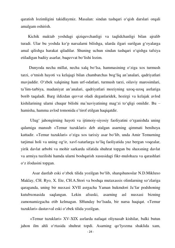 - 24 - 
 
qaratish lozimligini takidlaymiz. Masalan: sindan tashqari o‘qish darslari orqali 
amalgam oshirish. 
       Kichik maktab yoshdagi qiziquvchanligi va taqlidchanligi bilan ajralib 
turadi. Ular bu yoshda ko‘p narsalarni bilishga, ularda ilgari surilgan g‘oyalarga 
amal qilishga harakat qiladilar. Shuning uchun sindan tashqari o‘qishga tafsiya 
etiladigan badiiy asarlar, baquvvat bo‘lishi lozim. 
        Dunyoda necha millat, necha xalq bo‘lsa, hammasining o‘ziga xos turmush 
tarzi, o‘tmish hayoti va kelajagi bilan chambarchas bog‘liq an’analari, qadriyatlari 
mavjuddir. O‘zbek xalqining ham urf-odatlari, turmush tarzi, oilaviy marosimlari, 
ta’lim-tarbiya, madaniyat an’analari, qadriyatlari moziyning uzoq-uzoq asrlariga 
borib taqaladi. Barg ildizdan quvvat oladi deganlaridek, hozirgi va kelajak avlod 
kishilarining ularni chuqur bilishi ma’naviyatining mag‘zi to‘qligi omildir. Bu – 
hamisha, hamma avlod tomonida e’tirof etilgan haqiqatdir. 
         Ulug‘ jahongirning hayoti va ijtimoiy-siyosiy faoliyatini o‘rganishda uning 
qalamiga mansub «Temur tuzuklari» deb atalgan asarning qimmati benihoya 
kattadir. «Temur tuzuklari» o‘ziga xos tarixiy asar bo‘lib, unda Amir Temurning 
tarjimai holi va uning og‘ir, xavf-xatarlarga to‘liq faoliyatida yuz bergan voqealar, 
yirik davlat arbobi va mohir sarkarda sifatida shuhrat topgan bu shaxsning davlat 
va armiya tuzilishi hamda ularni boshqarish xususidagi fikr-mulohaza va qarashlari 
o‘z ifodasini topgan. 
           Asar dastlab eski o‘zbek tilida yozilgan bo‘lib, sharqshunoslar N.D.Mikluxo 
Maklay, CH. Ryo, X. Ete, CH.A.Stori va boshqa mutaxassis olimlarning so‘zlariga 
qaraganda, uning bir nusxasi XVII asrgacha Yaman hukmdori Ja’far podshoning 
kutubxonasida 
saqlangan. 
Lekin 
afsuski, 
asarning 
asl 
nusxasi 
bizning 
zamonamizgacha etib kelmagan. SHunday bo‘lsada, bir narsa haqiqat. «Temur 
tuzuklari» dastavval eski o‘zbek tilida yozilgan. 
         «Temur tuzuklari» XV-XIX asrlarda nafaqat oliynasab kishilar, balki butun 
jahon ilm ahli o‘rtasida shuhrat topdi. Asarning qo‘lyozma shaklida xam, 
