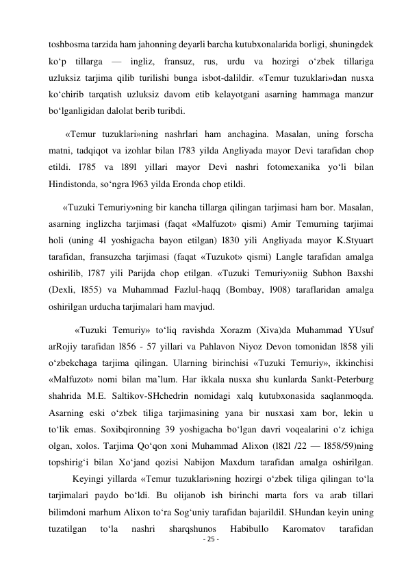 - 25 - 
 
toshbosma tarzida ham jahonning deyarli barcha kutubxonalarida borligi, shuningdek 
ko‘p tillarga — ingliz, fransuz, rus, urdu va hozirgi o‘zbek tillariga 
uzluksiz tarjima qilib turilishi bunga isbot-dalildir. «Temur tuzuklari»dan nusxa 
ko‘chirib tarqatish uzluksiz davom etib kelayotgani asarning hammaga manzur 
bo‘lganligidan dalolat berib turibdi. 
       «Temur tuzuklari»ning nashrlari ham anchagina. Masalan, uning forscha 
matni, tadqiqot va izohlar bilan l783 yilda Angliyada mayor Devi tarafidan chop 
etildi. l785 va l89l yillari mayor Devi nashri fotomexanika yo‘li bilan 
Hindistonda, so‘ngra l963 yilda Eronda chop etildi. 
      «Tuzuki Temuriy»ning bir kancha tillarga qilingan tarjimasi ham bor. Masalan, 
asarning inglizcha tarjimasi (faqat «Malfuzot» qismi) Amir Temurning tarjimai 
holi (uning 4l yoshigacha bayon etilgan) l830 yili Angliyada mayor K.Styuart 
tarafidan, fransuzcha tarjimasi (faqat «Tuzukot» qismi) Langle tarafidan amalga 
oshirilib, l787 yili Parijda chop etilgan. «Tuzuki Temuriy»niig Subhon Baxshi 
(Dexli, l855) va Muhammad Fazlul-haqq (Bombay, l908) taraflaridan amalga 
oshirilgan urducha tarjimalari ham mavjud. 
           «Tuzuki Temuriy» to‘liq ravishda Xorazm (Xiva)da Muhammad YUsuf 
arRojiy tarafidan l856 - 57 yillari va Pahlavon Niyoz Devon tomonidan l858 yili 
o‘zbekchaga tarjima qilingan. Ularning birinchisi «Tuzuki Temuriy», ikkinchisi 
«Malfuzot» nomi bilan ma’lum. Har ikkala nusxa shu kunlarda Sankt-Peterburg 
shahrida M.E. Saltikov-SHchedrin nomidagi xalq kutubxonasida saqlanmoqda. 
Asarning eski o‘zbek tiliga tarjimasining yana bir nusxasi xam bor, lekin u 
to‘lik emas. Soxibqironning 39 yoshigacha bo‘lgan davri voqealarini o‘z ichiga 
olgan, xolos. Tarjima Qo‘qon xoni Muhammad Alixon (l82l /22 — l858/59)ning 
topshirig‘i bilan Xo‘jand qozisi Nabijon Maxdum tarafidan amalga oshirilgan. 
          Keyingi yillarda «Temur tuzuklari»ning hozirgi o‘zbek tiliga qilingan to‘la 
tarjimalari paydo bo‘ldi. Bu olijanob ish birinchi marta fors va arab tillari 
bilimdoni marhum Alixon to‘ra Sog‘uniy tarafidan bajarildil. SHundan keyin uning 
tuzatilgan 
to‘la 
nashri 
sharqshunos 
Habibullo 
Karomatov 
tarafidan 
