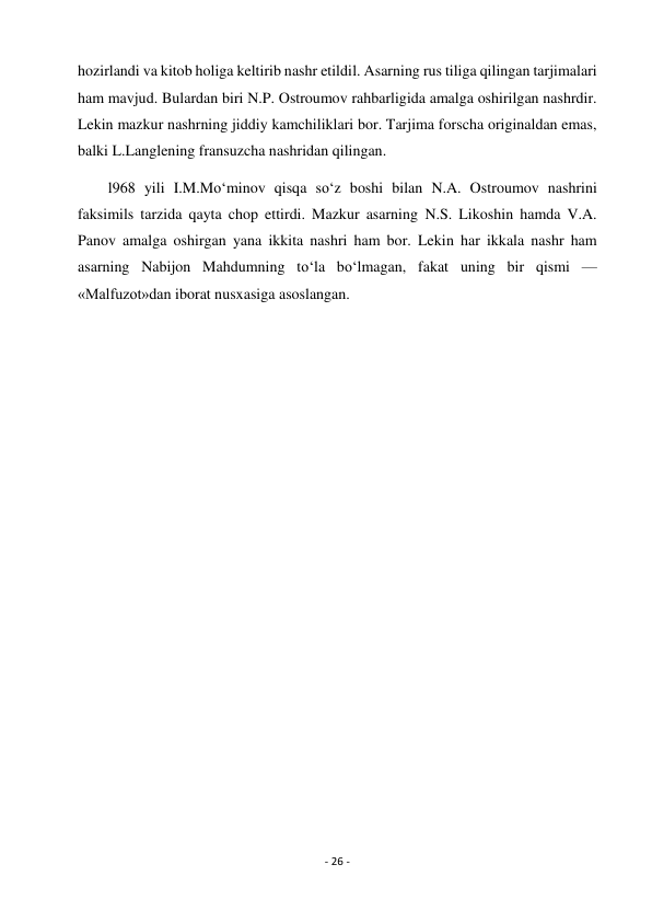 - 26 - 
 
hozirlandi va kitob holiga keltirib nashr etildil. Asarning rus tiliga qilingan tarjimalari 
ham mavjud. Bulardan biri N.P. Ostroumov rahbarligida amalga oshirilgan nashrdir. 
Lekin mazkur nashrning jiddiy kamchiliklari bor. Tarjima forscha originaldan emas, 
balki L.Langlening fransuzcha nashridan qilingan. 
        l968 yili I.M.Mo‘minov qisqa so‘z boshi bilan N.A. Ostroumov nashrini 
faksimils tarzida qayta chop ettirdi. Mazkur asarning N.S. Likoshin hamda V.A. 
Panov amalga oshirgan yana ikkita nashri ham bor. Lekin har ikkala nashr ham 
asarning Nabijon Mahdumning to‘la bo‘lmagan, fakat uning bir qismi — 
«Malfuzot»dan iborat nusxasiga asoslangan. 
 
 
 
 
 
 
 
 
 
 
 
 
 
 
