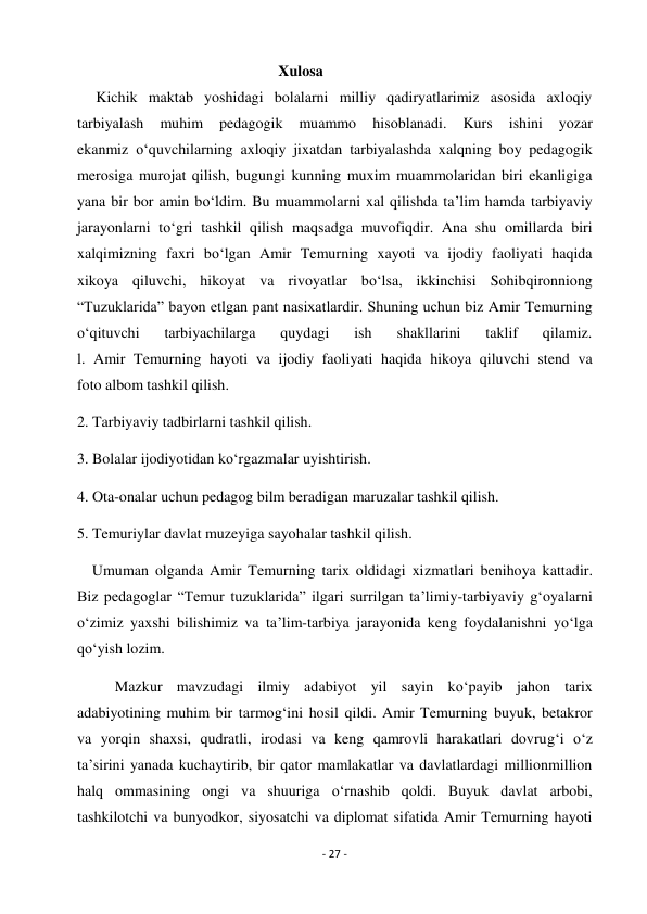 - 27 - 
 
                                                     Xulosa 
     Kichik maktab yoshidagi bolalarni milliy qadiryatlarimiz asosida axloqiy 
tarbiyalash 
muhim 
pedagogik 
muammo 
hisoblanadi. 
Kurs 
ishini 
yozar 
ekanmiz o‘quvchilarning axloqiy jixatdan tarbiyalashda xalqning boy pedagogik 
merosiga murojat qilish, bugungi kunning muxim muammolaridan biri ekanligiga 
yana bir bor amin bo‘ldim. Bu muammolarni xal qilishda ta’lim hamda tarbiyaviy 
jarayonlarni to‘gri tashkil qilish maqsadga muvofiqdir. Ana shu omillarda biri 
xalqimizning faxri bo‘lgan Amir Temurning xayoti va ijodiy faoliyati haqida 
xikoya qiluvchi, hikoyat va rivoyatlar bo‘lsa, ikkinchisi Sohibqironniong 
“Tuzuklarida” bayon etlgan pant nasixatlardir. Shuning uchun biz Amir Temurning 
o‘qituvchi 
tarbiyachilarga 
quydagi 
ish 
shakllarini 
taklif 
qilamiz. 
l. Amir Temurning hayoti va ijodiy faoliyati haqida hikoya qiluvchi stend va 
foto albom tashkil qilish. 
2. Tarbiyaviy tadbirlarni tashkil qilish. 
3. Bolalar ijodiyotidan ko‘rgazmalar uyishtirish. 
4. Ota-onalar uchun pedagog bilm beradigan maruzalar tashkil qilish. 
5. Temuriylar davlat muzeyiga sayohalar tashkil qilish.  
    Umuman olganda Amir Temurning tarix oldidagi xizmatlari benihoya kattadir. 
Biz pedagoglar “Temur tuzuklarida” ilgari surrilgan ta’limiy-tarbiyaviy g‘oyalarni 
o‘zimiz yaxshi bilishimiz va ta’lim-tarbiya jarayonida keng foydalanishni yo‘lga 
qo‘yish lozim. 
          Mazkur mavzudagi ilmiy adabiyot yil sayin ko‘payib jahon tarix 
adabiyotining muhim bir tarmog‘ini hosil qildi. Amir Temurning buyuk, betakror 
va yorqin shaxsi, qudratli, irodasi va keng qamrovli harakatlari dovrug‘i o‘z 
ta’sirini yanada kuchaytirib, bir qator mamlakatlar va davlatlardagi millionmillion 
halq ommasining ongi va shuuriga o‘rnashib qoldi. Buyuk davlat arbobi, 
tashkilotchi va bunyodkor, siyosatchi va diplomat sifatida Amir Temurning hayoti 
