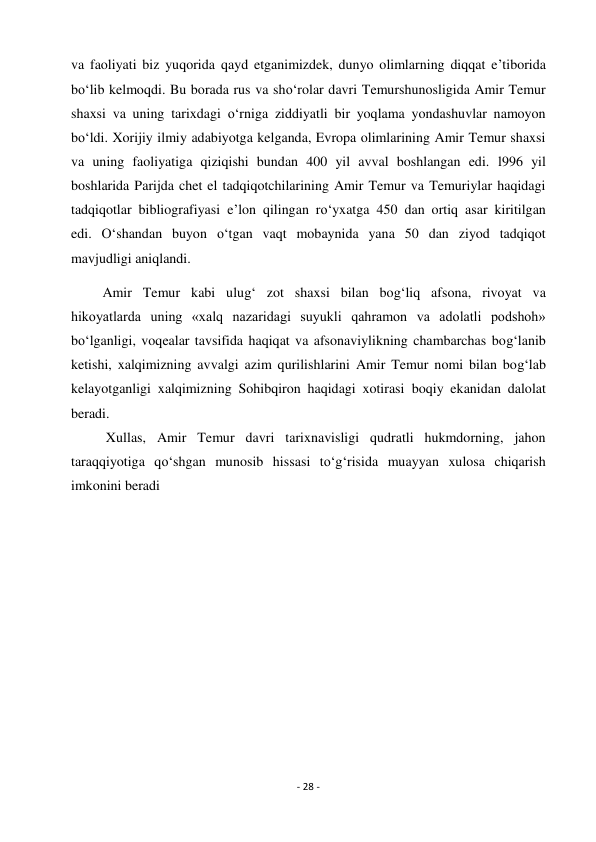 - 28 - 
 
va faoliyati biz yuqorida qayd etganimizdek, dunyo olimlarning diqqat e’tiborida 
bo‘lib kelmoqdi. Bu borada rus va sho‘rolar davri Temurshunosligida Amir Temur 
shaxsi va uning tarixdagi o‘rniga ziddiyatli bir yoqlama yondashuvlar namoyon 
bo‘ldi. Xorijiy ilmiy adabiyotga kelganda, Evropa olimlarining Amir Temur shaxsi 
va uning faoliyatiga qiziqishi bundan 400 yil avval boshlangan edi. l996 yil 
boshlarida Parijda chet el tadqiqotchilarining Amir Temur va Temuriylar haqidagi 
tadqiqotlar bibliografiyasi e’lon qilingan ro‘yxatga 450 dan ortiq asar kiritilgan 
edi. O‘shandan buyon o‘tgan vaqt mobaynida yana 50 dan ziyod tadqiqot 
mavjudligi aniqlandi. 
         Amir Temur kabi ulug‘ zot shaxsi bilan bog‘liq afsona, rivoyat va 
hikoyatlarda uning «xalq nazaridagi suyukli qahramon va adolatli podshoh» 
bo‘lganligi, voqealar tavsifida haqiqat va afsonaviylikning chambarchas bog‘lanib 
ketishi, xalqimizning avvalgi azim qurilishlarini Amir Temur nomi bilan bog‘lab 
kelayotganligi xalqimizning Sohibqiron haqidagi xotirasi boqiy ekanidan dalolat 
beradi. 
          Xullas, Amir Temur davri tarixnavisligi qudratli hukmdorning, jahon 
taraqqiyotiga qo‘shgan munosib hissasi to‘g‘risida muayyan xulosa chiqarish 
imkonini beradi 
 
 
 
 
 
 
 
