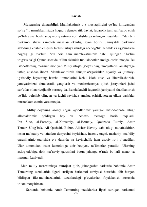 - 2 - 
 
Kirish 
       Mavzuning dolzarbligi. Mamlakatimiz o‘z mustaqilligini qo‘lga kiritgandan 
so‘ng “... mamlakatimizda huquqiy demokratik davlat, fuqarolik jamiyati barpo etish 
yo‘lida avval boshdanoq asosiy ustuvor yo‘nalishlarga aylangan masalalar....” dan biri 
barkamol shaxs kamoloti masalasi ekanligi ayon bo‘ldi. Jamiyatda barkamol 
avlodning etishib chiqishi ta’lim-tarbiya ishidagi nechog‘lik izchillik va uyg‘unlikka 
bog‘lig‘ligi ma’lum. Shu bois ham mamlakatimizda qabul qilingan “Ta’lim 
to‘g‘risida”gi Qonun asosida ta’lim tizimida tub islohotlar amalga oshirilmoqda. Bu 
islohotlarning mazmun mohiyati Milliy istiqlol g‘oyasining tamoyillarini amaliyotga 
tatbiq etishdan iborat. Mamlakatimizda chuqur o‘zgarishlar, siyosiy va ijtimoiy-
ig‘tisodiy hayotning barcha tomonlarini izchil isloh etish va liberallashtirish, 
jamiyatimizni demokratik yangilash va modernizatsiya qilish jarayonlari jadal 
sur’atlar bilan rivojlanib bormog‘da. Bunda kuchli fuqarolik jamiyatini shakllantirish 
yo‘lida belgilab olingan va izchil ravishda amalga oshirilayotgan ulkan vazifalar 
mustahkam zamin yaratmoqda. 
           Milliy qoyaning asosiy negizi ajdodlarimiz yaratgan urf-odatlarda, ulug‘ 
allomalarimiz 
qoldirgan 
boy 
va 
bebaxo 
merosga 
borib 
taqaladi. 
Ibn Sino, al-Forobiy, al-Xorazmiy, al-Beruniy, Qozizoda Rumiy, Amir 
Temur, Ulug‘bek, Ali Qushchi, Bobur, Alisher Navoiy kabi ulug‘ mutafakkirlar, 
inson ma’naviy va tafakkur dunyosini boyitishda, insoniy ongni, madaniy- ma’rifiy 
qarashlarinio‘zgarishda o‘z davrida va keyinchalik ham asosiy ro‘l o‘ynadilar. 
Ular tomonidan inson kamolotiga doir beqiyos, ta’limotlar yaratildi. Ularning 
axloq-odobiga doir ma’naviy qarashlari butun jahonga o‘rnak bo‘larli mano va 
mazmun kasb etdi. 
    Men milliy merosimizga murojaat qilib, jahongashta sarkarda bobomiz Amir 
Temurning tuzuklarida ilgari surilgan barkamol tarbiyasi borasida olib borgan 
bildirgan fikr-mulohazalarini, tuzuklardagi g‘oyalardan foydalanish xususida 
to‘xtalmoqchiman. 
          Sarkarda bobomiz Amir Temurning tuzuklarida ilgari surilgan barkamol 
