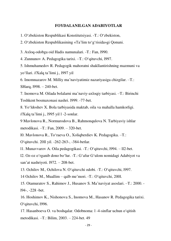 - 29 - 
 
 
FOYDALANILGAN ADABIYOTLAR 
1. O‘zbekiston Respublikasi Konstitutsiyasi. -T.: O‘zbekiston, 
2. O‘zbekiston Respublikasining «Ta’lim to‘g‘risida»gi Qonuni.  
3. Axloq-odobga oid Hadis namunalari. -T.: Fan, l990. 
4. Zunnunov A. Pedagogika tarixi. –T.: O‘qituvchi, l997. 
5. Ishmuhamedov R. Pedagogik mahoratni shakllantirishning mazmuni va 
yo‘llari. //Xalq ta’limi j., l997 yil 
6. Imomnazarov M. Milliy ma’naviyatimiz nazariyasiga chizgilar. –T.: 
SHarq, l998. – 240-bet. 
7. Inomova M. Oilada bolalarni ma’naviy-axloqiy tarbiyasi. –T.: Birinchi 
Toshkent bosmaxonasi nashri. l999. -77-bet. 
8. Yo‘ldoshev X. Bola tarbiyasida maktab, oila va mahalla hamkorligi. 
//Xalq ta’limi j., l995 yil l -2-sonlar. 
9 Mavlonova R., Normurodova B., Rahmonqulova N. Tarbiyaviy ishlar 
metodikasi. –T.: Fan, 2009. – 320-bet. 
l0. Mavlonova R., To‘raeva O., Xoliqberdiev K. Pedagogika. –T.: 
O‘qituvchi. 20ll yil. -262-263-, -384-betlar. 
l1. Munavvarov A. Oila pedagogikasi. -T.: O‘qituvchi, l994. – ll2-bet. 
l2. Oz-oz o‘rganib dono bo‘lur. -T.: G‘afur G‘ulom nomidagi Adabiyot va 
san’at nashriyoti. l972. – 208-bet. 
13. Ochilov M., Ochilova N. O‘qituvchi odobi. -T.: O‘qituvchi, l997. 
14 Ochilov M., Muallim – qalb me’mori. -T.: O‘qituvchi, 200l. 
15. Otamuratov S., Rahimov J., Husanov S. Ma’naviyat asoslari. –T.: 2000. - 
l94-, -228 -bet. 
16. Hoshimov K., Nishonova S., Inomova M., Hasanov R. Pedagogika tarixi. 
O‘qituvchi, l996. 
17. Hasanboeva O. va boshqalar. Odobnoma: l -4-sinflar uchun o‘qitish 
metodikasi. –T.: Bilim, 2003. – 224-bet. 49 
