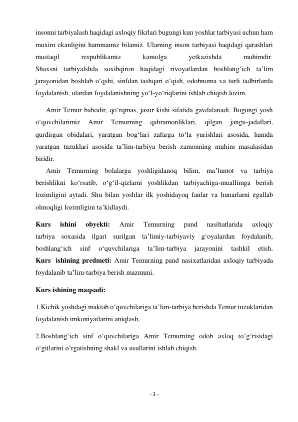 - 3 - 
 
insonni tarbiyalash haqidagi axloqiy fikrlari bugungi kun yoshlar tarbiyasi uchun ham 
muxim ekanligini hammamiz bilamiz. Ularning inson tarbiyasi haqidagi qarashlari 
mustaqil 
respublikamiz 
kamolga 
yetkazishda 
muhimdir. 
Shaxsni tarbiyalshda soxibqiron haqidagi rivoyatlardan boshlang‘ich ta’lim 
jarayonidan boshlab o‘qshi, sinfdan tashqari o‘qish, odobnoma va turli tadbirlarda 
foydalanish, ulardan foydalanishning yo‘l-yo‘riqlarini ishlab chiqish lozim. 
      Amir Temur bahodir, qo‘rqmas, jasur kishi sifatida gavdalanadi. Bugungi yosh 
o‘quvchilarimiz 
Amir 
Temurning 
qahramonliklari, 
qilgan 
jangu-jadallari, 
qurdirgan obidalari, yaratgan bog‘lari zafarga to‘la yurishlari asosida, hamda 
yaratgan tuzuklari asosida ta’lim-tarbiya berish zamonning muhim masalasidan 
biridir. 
      Amir Temurning bolalarga yoshligidanoq bilim, ma’lumot va tarbiya 
berishlikni ko‘rsatib, o‘g‘il-qizlarni yoshlikdan tarbiyachiga-muallimga berish 
lozimligini aytadi. Shu bilan yoshlar ilk yoshidayoq fanlar va hunarlarni egallab 
olmoqligi lozimligini ta’kidlaydi. 
Kurs 
ishini 
obyekti: 
Amir 
Temurning 
pand 
nasihatlarida 
axloqiy 
tarbiya soxasida ilgari surilgan ta’limiy-tarbiyaviy g‘oyalardan foydalanib, 
boshlang‘ich 
sinf 
o‘quvchilariga 
ta’lim-tarbiya 
jarayonini 
tashkil 
etish. 
Kurs  ishining predmeti: Amir Temurning pand nasixatlaridan axloqiy tarbiyada 
foydalanib ta’lim-tarbiya berish mazmuni. 
Kurs ishining maqsadi:  
1.Kichik yoshdagi maktab o‘quvchilariga ta’lim-tarbiya berishda Temur tuzuklaridan 
foydalanish imkoniyatlarini aniqlash,  
2.Boshlang‘ich sinf o‘quvchilariga Amir Temurning odob axloq to‘g‘risidagi 
o‘gitlarini o‘rgatishning shakl va usullarini ishlab chiqish. 
 
 
