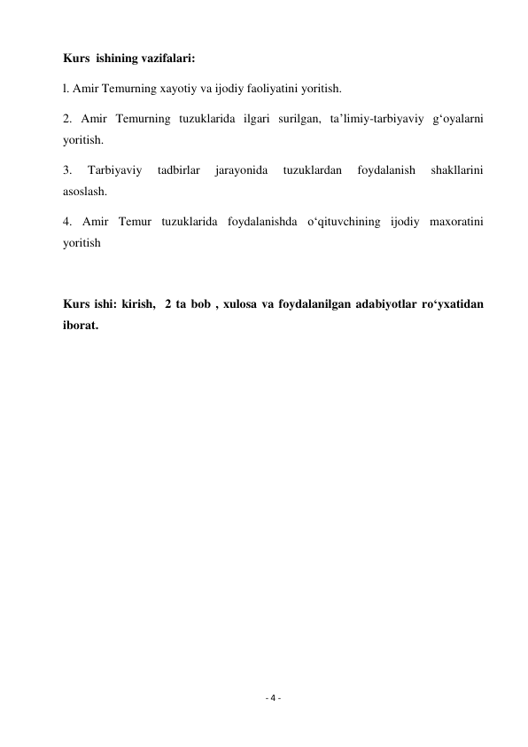 - 4 - 
 
Kurs  ishining vazifalari: 
l. Amir Temurning xayotiy va ijodiy faoliyatini yoritish. 
2. Amir Temurning tuzuklarida ilgari surilgan, ta’limiy-tarbiyaviy g‘oyalarni 
yoritish. 
3. 
Tarbiyaviy 
tadbirlar 
jarayonida 
tuzuklardan 
foydalanish 
shakllarini 
asoslash. 
4. Amir Temur tuzuklarida foydalanishda o‘qituvchining ijodiy maxoratini 
yoritish 
        
Kurs ishi: kirish,  2 ta bob , xulosa va foydalanilgan adabiyotlar ro‘yxatidan 
iborat. 
 
 
 
 
 
 
 
 
 
 
 
