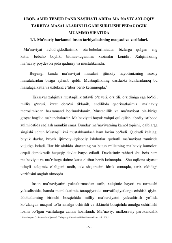 - 5 - 
 
I BOB. AMIR TEMUR PAND NASIHATLARIDA MA’NAVIY AXLOQIY 
TARBIYA MASALALARINI ILGARI SURILISHI PEDAGOGIK 
MUAMMO SIFATIDA 
1.1. Ma’naviy barkamol inson tarbiyalashning maqsad va vazifalari. 
   Ma’naviyat 
avlod-ajdodlarimiz, 
ota-bobolarimizdan 
bizlarga 
qolgan 
eng 
katta, 
bebaho 
boylik, 
bitmas-tuganmas 
xazinalar 
konidir. 
Xalqimizning 
ma’naviy poydevori juda qadimiy va mustahkamdir. 
         Bugungi 
kunda 
ma’naviyat 
masalasi 
ijtimoiy 
hayotimizning 
asosiy 
masalalaridan biriga aylanib qoldi. Mustaqillikning dastlabki kunlaridanoq bu 
masalaga katta va uzluksiz e’tibor berib kelinmoqda.1 
            Erksevar xalqimiz mustaqillik tufayli o‘z yeri, o‘z tili, o‘z diniga ega bo‘ldi; 
milliy g‘ururi, izzat obro‘si tiklanib, endilikda qadriyatlarimiz, ma’naviy 
merosimizdan baxramand bo‘lmokdamiz. Mustaqillik va ma’naviyat bir–biriga 
g‘oyat bog‘liq tushunchalardir. Ma’naviyati buyuk xalqni qul qilish, abadiy istibdod 
zulmi ostida saqlash mumkin emas. Bunday ma’naviyatning kamol topishi,  qalblarga 
singishi uchun Mustaqillikni mustahkamlash ham lozim bo‘ladi. Qudratli kelajagi 
buyuk davlat, buyuk ijtimoiy–iqtisodiy islohotlar qudratli ma’naviyat zamirida 
vujudga keladi. Har bir alohida shaxsning va butun millatning ma’naviy kamoloti 
orqali demokratik huquqiy davlat barpo etiladi. Davlatimiz rahbari shu bois ham 
ma’naviyat va ma’rifatga doimo katta e’tibor berib kelmoqda.   Shu oqilona siyosat 
tufayli xalqimiz o‘zligani tanib, o‘z shajarasini idrok etmoqda, tarix oldidagi 
vazifasini anglab olmoqda 
           Inson ma’naviyatini yuksaltirmasdan turib, xalqimiz hayoti va turmushi 
yuksalishida, hamda mamlakatimiz taraqqiyotida muvaffaqiyatlarga erishish qiyin. 
Islohatlarning birinchi bosqichida milliy ma’naviyatni yuksaltirish yo‘lida 
ko‘zlangan maqsad to‘la amalga oshirildi va ikkinchi bosqichda amalga oshirilishi 
lozim bo‘lgan vazifalarga zamin hozirlandi. Ma’naviy, mafkuraviy parokandalik 
1 Hasanboyeva O. Shomaribxodjaeva G. Tarbiyaviy ishlarni tashkil etish metodikasi. –T.: 2005  
