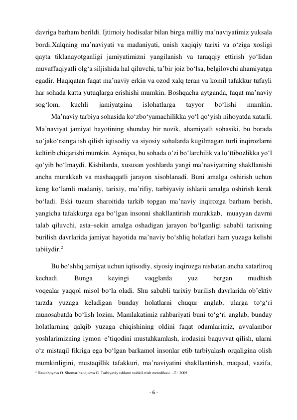 - 6 - 
 
davriga barham berildi. Ijtimoiy hodisalar bilan birga milliy ma’naviyatimiz yuksala 
bordi.Xalqning ma’naviyati va madaniyati, unish xaqiqiy tarixi va o‘ziga xosligi 
qayta tiklanayotganligi jamiyatimizni yangilanish va taraqqiy ettirish yo‘lidan 
muvaffaqiyatli olg‘a siljishida hal qiluvchi, ta’bir joiz bo‘lsa, belgilovchi ahamiyatga 
egadir. Haqiqatan faqat ma’naviy erkin va ozod xalq teran va komil tafakkur tufayli 
har sohada katta yutuqlarga erishishi mumkin. Boshqacha aytganda, faqat ma’naviy 
sog‘lom, 
kuchli 
jamiyatgina 
islohatlarga 
tayyor 
bo‘lishi 
mumkin. 
         Ma’naviy tarbiya sohasida ko‘zbo‘yamachilikka yo‘l qo‘yish nihoyatda xatarli. 
Ma’naviyat jamiyat hayotining shunday bir nozik, ahamiyatli sohasiki, bu borada 
xo‘jako‘rsinga ish qilish iqtisodiy va siyosiy sohalarda kugilmagan turli inqirozlarni 
keltirib chiqarishi mumkin. Ayniqsa, bu sohada o‘zi bo‘larchilik va lo‘ttibozlikka yo‘l 
qo‘yib bo‘lmaydi. Kishilarda, xususan yoshlarda yangi ma’naviyatning shakllanishi 
ancha murakkab va mashaqqatli jarayon xisoblanadi. Buni amalga oshirish uchun 
keng ko‘lamli madaniy, tarixiy, ma’rifiy, tarbiyaviy ishlarii amalga oshirish kerak 
bo‘ladi. Eski tuzum sharoitida tarkib topgan ma’naviy inqirozga barham berish, 
yangicha tafakkurga ega bo‘lgan insonni shakllantirish murakkab,  muayyan davrni 
talab qiluvchi, asta–sekin amalga oshadigan jarayon bo‘lganligi sababli tarixning 
burilish davrlarida jamiyat hayotida ma’naviy bo‘shliq holatlari ham yuzaga kelishi 
tabiiydir.2  
         Bu bo‘shliq jamiyat uchun iqtisodiy, siyosiy inqirozga nisbatan ancha xatarliroq 
kechadi. 
Bunga 
keyingi 
vaqglarda 
yuz 
bergan 
mudhish 
voqealar yaqqol misol bo‘la oladi. Shu sababli tarixiy burilish davrlarida ob’ektiv 
tarzda yuzaga keladigan bunday holatlarni chuqur anglab, ularga to‘g‘ri 
munosabatda bo‘lish lozim. Mamlakatimiz rahbariyati buni to‘g‘ri anglab, bunday 
holatlarning qalqib yuzaga chiqishining oldini faqat odamlarimiz, avvalambor 
yoshlarimizning iymon–e’tiqodini mustahkamlash, irodasini baquvvat qilish, ularni 
o‘z mistaqil fikriga ega bo‘lgan barkamol insonlar etib tarbiyalash orqaligina olish 
mumkinligini, mustaqillik tafakkuri, ma’naviyatini shakllantirish, maqsad, vazifa, 
2 Hasanboyeva O. Shomaribxodjaeva G. Tarbiyaviy ishlarni tashkil etish metodikasi. –T.: 2005  
