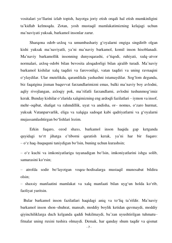 - 7 - 
 
vositalari yo‘llarini izlab topish, hayotga joriy etish orqali hal etish mumkinligini 
ta’kidlab kelmoqda. Zotan, yosh mustaqil mamlakatimizning kelajagi uchun 
ma’naviyati yuksak, barkamol insonlar zarur.  
         Sharqona odob–axloq va umumbashariy g‘oyalarni ongiga singdirib olgan 
kishi yuksak ma’naviyatli, ya’ni ma’naviy barkamol, komil inson hisoblanadi. 
Ma’naviy barkamollik insonning dunyoqarashi, e’tiqodi, ruhiyati, xulq–atvor 
normalari, axloq–odobi bilan bevosita aloqadorligi bilan ajralib turadi. Ma’naviy 
barkamol kishilar xalq taqdiri va farovonligi, vatan taqdiri va uning ravnaqini 
o‘ylaydilar. Ular mutelikda, qaramlikda yashashni istamaydilar. Sog‘lom deganda, 
biz faqatgina jisman baquvvat farzandlarimizni emas, balki ma’naviy boy avlodni, 
aqliy rivojlangan, axloqiy pok, ma’rifatli farzandlarni, avlodni tushunmog‘imiz 
kerak. Bunday kishilar o‘zlarida xalqimizning eng ardoqli fazilatlari – iymon va insof, 
mehr–oqibat, shafqat va rahmdillik, uyat va andisha, or– nomus, o‘zaro hurmat, 
yuksak Vatanparvarlik, eliga va xalqiga sadoqat kabi qadriyatlarni va g‘oyalarni 
mujassamlashtirgan bo‘lishlari lozim. 
         Erkin 
fuqaro, 
ozod shaxs, 
barkamol 
inson 
haqida 
gap 
ketganda 
quyidagi 
to‘rt 
jihatga 
e’tiborni qaratish 
kerak, 
ya’ni 
har 
bir 
fuqaro: 
– o‘z haq–huququni taniydigan bo‘lsin, buning uchun kurashsin; 
– o‘z kuchi va imkoniyatlariga tayanadigan bo‘lsin, imkoniyatlarini ishga solib, 
samarasini ko‘rsin; 
– atrofda sodir bo‘layotgan voqea–hodisalarga mustaqil munosabat bildira 
olsin; 
– shaxsiy manfaatini mamlakat va xalq manfaati bilan uyg‘un holda ko‘rib, 
faoliyat yuritsin.  
   Bular barkamol inson fazilatlari haqidagi aniq va to‘liq ta’rifdir. Ma’naviy 
barkamol inson shon–shuhrat, mansab, moddiy boylik ketidan quvmaydi, moddiy 
qiyinchiliklarga duch kelganda qaddi bukilmaydi, ba’zan uyushtirilgan tuhmatu– 
fitnalar uning ruxini tushira olmaydi. Demak, har qanday shum taqdir va qismat 
