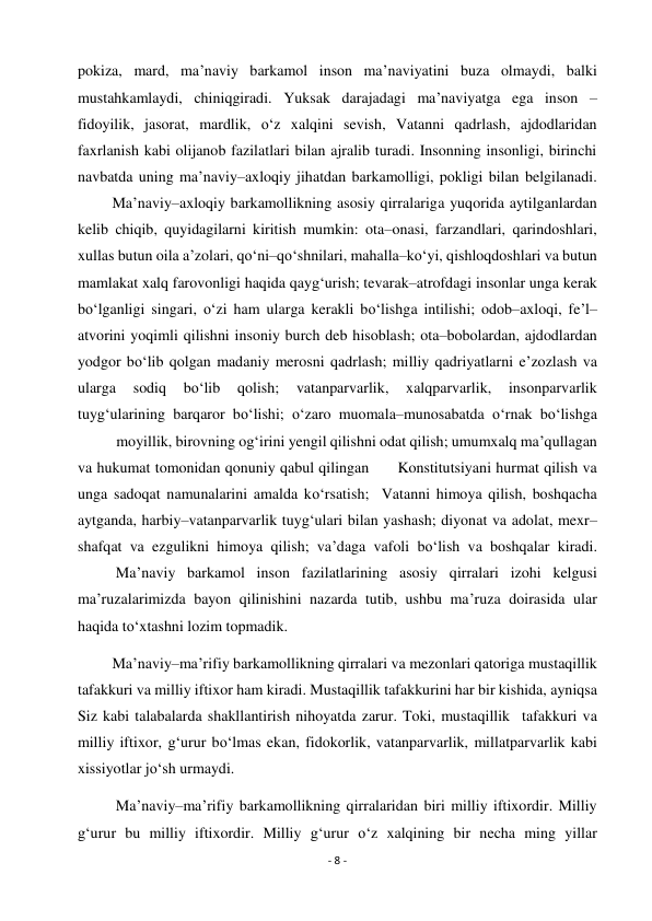 - 8 - 
 
pokiza, mard, ma’naviy barkamol inson ma’naviyatini buza olmaydi, balki 
mustahkamlaydi, chiniqgiradi. Yuksak darajadagi ma’naviyatga ega inson – 
fidoyilik, jasorat, mardlik, o‘z xalqini sevish, Vatanni qadrlash, ajdodlaridan 
faxrlanish kabi olijanob fazilatlari bilan ajralib turadi. Insonning insonligi, birinchi 
navbatda uning ma’naviy–axloqiy jihatdan barkamolligi, pokligi bilan belgilanadi. 
         Ma’naviy–axloqiy barkamollikning asosiy qirralariga yuqorida aytilganlardan 
kelib chiqib, quyidagilarni kiritish mumkin: ota–onasi, farzandlari, qarindoshlari, 
xullas butun oila a’zolari, qo‘ni–qo‘shnilari, mahalla–ko‘yi, qishloqdoshlari va butun 
mamlakat xalq farovonligi haqida qayg‘urish; tevarak–atrofdagi insonlar unga kerak 
bo‘lganligi singari, o‘zi ham ularga kerakli bo‘lishga intilishi; odob–axloqi, fe’l– 
atvorini yoqimli qilishni insoniy burch deb hisoblash; ota–bobolardan, ajdodlardan 
yodgor bo‘lib qolgan madaniy merosni qadrlash; milliy qadriyatlarni e’zozlash va 
ularga 
sodiq 
bo‘lib 
qolish; 
vatanparvarlik, 
xalqparvarlik, 
insonparvarlik 
tuyg‘ularining barqaror bo‘lishi; o‘zaro muomala–munosabatda o‘rnak bo‘lishga 
 
moyillik, birovning og‘irini yengil qilishni odat qilish; umumxalq ma’qullagan 
va hukumat tomonidan qonuniy qabul qilingan      Konstitutsiyani hurmat qilish va 
unga sadoqat namunalarini amalda ko‘rsatish;  Vatanni himoya qilish, boshqacha 
aytganda, harbiy–vatanparvarlik tuyg‘ulari bilan yashash; diyonat va adolat, mexr– 
shafqat va ezgulikni himoya qilish; va’daga vafoli bo‘lish va boshqalar kiradi. 
          Ma’naviy barkamol inson fazilatlarining asosiy qirralari izohi kelgusi 
ma’ruzalarimizda bayon qilinishini nazarda tutib, ushbu ma’ruza doirasida ular 
haqida to‘xtashni lozim topmadik. 
         Ma’naviy–ma’rifiy barkamollikning qirralari va mezonlari qatoriga mustaqillik 
tafakkuri va milliy iftixor ham kiradi. Mustaqillik tafakkurini har bir kishida, ayniqsa 
Siz kabi talabalarda shakllantirish nihoyatda zarur. Toki, mustaqillik  tafakkuri va 
milliy iftixor, g‘urur bo‘lmas ekan, fidokorlik, vatanparvarlik, millatparvarlik kabi 
xissiyotlar jo‘sh urmaydi. 
          Ma’naviy–ma’rifiy barkamollikning qirralaridan biri milliy iftixordir. Milliy 
g‘urur bu milliy iftixordir. Milliy g‘urur o‘z xalqining bir necha ming yillar 
