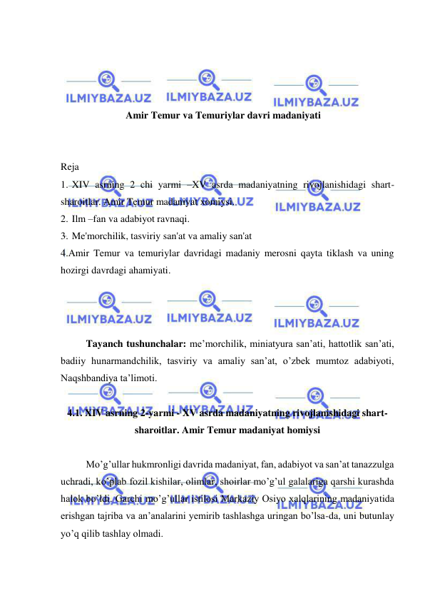  
 
 
 
 
 
Amir Temur va Temuriylar davri madaniyati 
 
 
Reja 
1. XIV asrning 2 chi yarmi –XV asrda madaniyatning rivojlanishidagi shart-
sharoitlar. Amir Temur madaniyat xomiysi. 
2. Ilm –fan va adabiyot ravnaqi. 
3. Me'morchilik, tasviriy san'at va amaliy san'at 
4.Amir Temur va temuriylar davridagi madaniy merosni qayta tiklash va uning 
hozirgi davrdagi ahamiyati. 
 
 
Tayanch tushunchalar: me’morchilik, miniatyura san’ati, hattotlik san’ati, 
badiiy hunarmandchilik, tasviriy va amaliy san’at, o’zbek mumtoz adabiyoti, 
Naqshbandiya ta’limoti. 
 
4.1. XIV asrning 2-yarmi - XV asrda madaniyatning rivojlanishidagi shart-
sharoitlar. Amir Temur madaniyat homiysi 
 
Mo’g’ullar hukmronligi davrida madaniyat, fan, adabiyot va san’at tanazzulga 
uchradi, ko’plab fozil kishilar, olimlar, shoirlar mo’g’ul galalariga qarshi kurashda 
halok bo’ldi. Garchi mo’g’ullar istilosi Markaziy Osiyo xalqlarining madaniyatida 
erishgan tajriba va an’analarini yemirib tashlashga uringan bo’lsa-da, uni butunlay 
yo’q qilib tashlay olmadi.  
