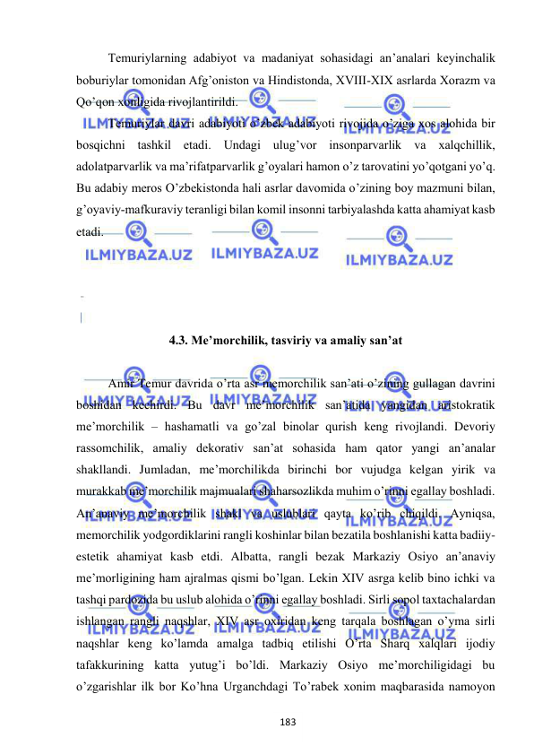  
 
Тemuriylarning adabiyot va madaniyat sohasidagi an’analari keyinchalik 
boburiylar tomonidan Afg’oniston va Hindistonda, XVIII-XIX asrlarda Хorazm va 
Qo’qon xonligida rivojlantirildi.  
Тemuriylar davri adabiyoti o’zbek adabiyoti rivojida o’ziga xos alohida bir 
bosqichni tashkil etadi. Undagi ulug’vor insonparvarlik va xalqchillik, 
adolatparvarlik va ma’rifatparvarlik g’oyalari hamon o’z tarovatini yo’qotgani yo’q. 
Bu adabiy meros O’zbekistonda hali asrlar davomida o’zining boy mazmuni bilan, 
g’oyaviy-mafkuraviy teranligi bilan komil insonni tarbiyalashda katta ahamiyat kasb 
etadi. 
 
 
 
 
4.3. Me’morchilik, tasviriy va amaliy san’at 
 
Amir Temur davrida o’rta asr memorchilik san’ati o’zining gullagan davrini 
boshidan kechirdi. Bu davr me’morchilik san’atida yangidan aristokratik 
me’morchilik – hashamatli va go’zal binolar qurish keng rivojlandi. Devoriy 
rassomchilik, amaliy dekorativ san’at sohasida ham qator yangi an’analar 
shakllandi. Jumladan, me’morchilikda birinchi bor vujudga kelgan yirik va 
murakkab me’morchilik majmualari shaharsozlikda muhim o’rinni egallay boshladi. 
An’anaviy me’morchilik shakl va uslublari qayta ko’rib chiqildi. Ayniqsa, 
memorchilik yodgordiklarini rangli koshinlar bilan bezatila boshlanishi katta badiiy-
estetik ahamiyat kasb etdi. Albatta, rangli bezak Markaziy Osiyo an’anaviy 
me’morligining ham ajralmas qismi bo’lgan. Lekin XIV asrga kelib bino ichki va 
tashqi pardozida bu uslub alohida o’rinni egallay boshladi. Sirli sopol taxtachalardan 
ishlangan rangli naqshlar, XIV asr oxiridan keng tarqala boshlagan o’yma sirli 
naqshlar keng ko’lamda amalga tadbiq etilishi O’rta Sharq xalqlari ijodiy 
tafakkurining katta yutug’i bo’ldi. Markaziy Osiyo me’morchiligidagi bu 
o’zgarishlar ilk bor Ko’hna Urganchdagi To’rabek xonim maqbarasida namoyon 
183 
