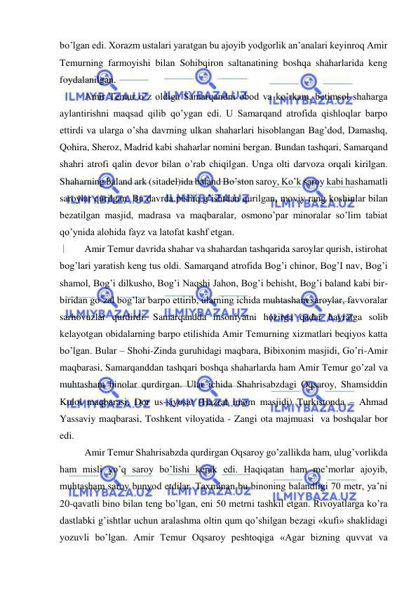  
 
bo’lgan edi. Xorazm ustalari yaratgan bu ajoyib yodgorlik an’analari keyinroq Amir 
Temurning farmoyishi bilan Sohibqiron saltanatining boshqa shaharlarida keng 
foydalanilgan.  
Amir Temur o’z oldiga Samarqandni obod va ko’rkam, betimsol shaharga 
aylantirishni maqsad qilib qo’ygan edi. U Samarqand atrofida qishloqlar barpo 
ettirdi va ularga o’sha davrning ulkan shaharlari hisoblangan Bag’dod, Damashq, 
Qohira, Sheroz, Madrid kabi shaharlar nomini bergan. Bundan tashqari, Samarqand 
shahri atrofi qalin devor bilan o’rab chiqilgan. Unga olti darvoza orqali kirilgan. 
Shaharning baland ark (sitadel)ida baland Bo’ston saroy, Ko’k saroy kabi hashamatli 
saroylar qurilgan. Bu davrda pishiq g’ishtdan qurilgan, moviy rang koshinlar bilan 
bezatilgan masjid, madrasa va maqbaralar, osmono’par minoralar so’lim tabiat 
qo’ynida alohida fayz va latofat kashf etgan.  
Amir Temur davrida shahar va shahardan tashqarida saroylar qurish, istirohat 
bog’lari yaratish keng tus oldi. Samarqand atrofida Bog’i chinor, Bog’I nav, Bog’i 
shamol, Bog’i dilkusho, Bog’i Naqshi Jahon, Bog’i behisht, Bog’i baland kabi bir-
biridan go’zal bog’lar barpo ettirib, ularning ichida muhtasham saroylar, favvoralar 
sarhovuzlar qurdirdi. Samarqandda insoniyatni hozirga qadar hayratga solib 
kelayotgan obidalarning barpo etilishida Amir Temurning xizmatlari beqiyos katta 
bo’lgan. Bular – Shohi-Zinda guruhidagi maqbara, Bibixonim masjidi, Go’ri-Amir 
maqbarasi, Samarqanddan tashqari boshqa shaharlarda ham Amir Temur go’zal va 
muhtasham binolar qurdirgan. Ular ichida Shahrisabzdagi Oqsaroy, Shamsiddin 
Kulol maqbarasi, Dor us-siyosat (Hazrat imom masjidi) Turkistonda – Ahmad 
Yassaviy maqbarasi, Toshkent viloyatida - Zangi ota majmuasi  va boshqalar bor 
edi. 
Amir Temur Shahrisabzda qurdirgan Oqsaroy go’zallikda ham, ulug’vorlikda 
ham misli yo’q saroy bo’lishi kerak edi. Haqiqatan ham me’morlar ajoyib, 
muhtasham saroy bunyod etdilar. Taxminan bu binoning balandligi 70 metr, ya’ni 
20-qavatli bino bilan teng bo’lgan, eni 50 metrni tashkil etgan. Rivoyatlarga ko’ra 
dastlabki g’ishtlar uchun aralashma oltin qum qo’shilgan bezagi «kufi» shaklidagi 
yozuvli bo’lgan. Amir Temur Oqsaroy peshtoqiga «Agar bizning quvvat va 
