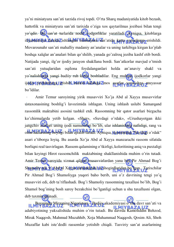  
 
ya’ni miniatyura san’ati tarzida rivoj topdi. O’rta Sharq madaniyatida kitob bezash, 
hattotlik va miniatyura san’ati tarixida o’ziga xos qaytarilmas jozibasi bilan tengi 
yo’qdir. Bu san’at turlarida nodir yodgorliklar yaratiladi. Ayniqsa, kitoblarga 
illyustratsiya tarzida ishlangan miniatyura san’atida katta yutuqlarga erishildi. 
Movarounahr san’ati mahalliy madaniy an’analar va uning tarkibiga kirgan ko’plab 
boshqa xalqlar an’analari bilan qo’shilib, yanada go’zalroq joziba kashf etib bordi. 
Natijada yangi, ilg’or ijodiy jarayon shakllana bordi. San’atkorlar mavjud o’tmish 
san’ati yutuqlaridan oqilona foydalanganlari holda an’anaviy shakl va 
yo’nalishlarga yangi badiiy ruh kirita boshladilar. Eng muhimi ijodkorlar yangi 
ijodiy yechimlarga erishib zamon talabiga mos asarlar yaratishga muyassar 
bo’ldilar.   
Amir Temur saroyining yirik musavviri Xo’ja Abd al Xayya musavvirlar 
ustaxonasining boshlig’i lavozimida ishlagan. Uning ishlash uslubi Samarqand 
rassomlik maktabini asosini tashkil etdi. Rassomning bir qator asarlari bizgacha 
ko’chirmalarda yetib kelgan. «Sher», «Suvdagi o’rdak», «Urushayotgan ikki 
jangchi» asarlari uning ijodi namunalari bo’lib, ular ishlanishing nafisligi, rang va 
oltin hallarining boyligi bilan ajralib turadi. Ayniqsa, rassomning “Suvdagi o’rdak“ 
asari e’tiborga loyiq. Bu asarda Xo’ja Abd al Xayya manzarachi rassom sifatida 
borliqni real tasvirlagan. Rassom qalamining o’tkirligi, koloritining aniq va puxtaligi 
bilan keyingi Hirot rassomchilik  maktabining shakllanishida muhim o’rin tutadi. 
Amir Temur saroyida xizmat qilgan musavvirlardan yana biri Pir Ahmad Bog’i 
Shamoliy edi. U Abd al Xayya zamondoshi va shogirdlaridan bo’lgan.  Tarixchilar 
Pir Ahmad Bog’i Shamoliyga yuqori baho berib, uni o’z davrining tengi yo’q 
musavviri edi, deb ta’riflashadi. Bog’i Shamoliy rassomning taxallusi bo’lib, Bog’i 
Shamol bog’ining bosh saroy bezakchisi bo’lganligi uchun u shu taxallusni olgan, 
deb taxmin qilinadi.  
Boysunqur Mirzoning Nigoristoni – Badiiy akademiyasi o’sha davr san’ati va 
adabiyotining yuksalishida muhim o’rin tutadi. Bu davrda Kamoliddin Behzod, 
Mirak Naqqosh, Mahmud Muzahhib, Xoja Muhammad Naqqosh, Qosim Ali, Shoh 
Muzaffar kabi iste’dodli rassomlar yetishib chiqdi. Tasviriy san’at asarlarining 
