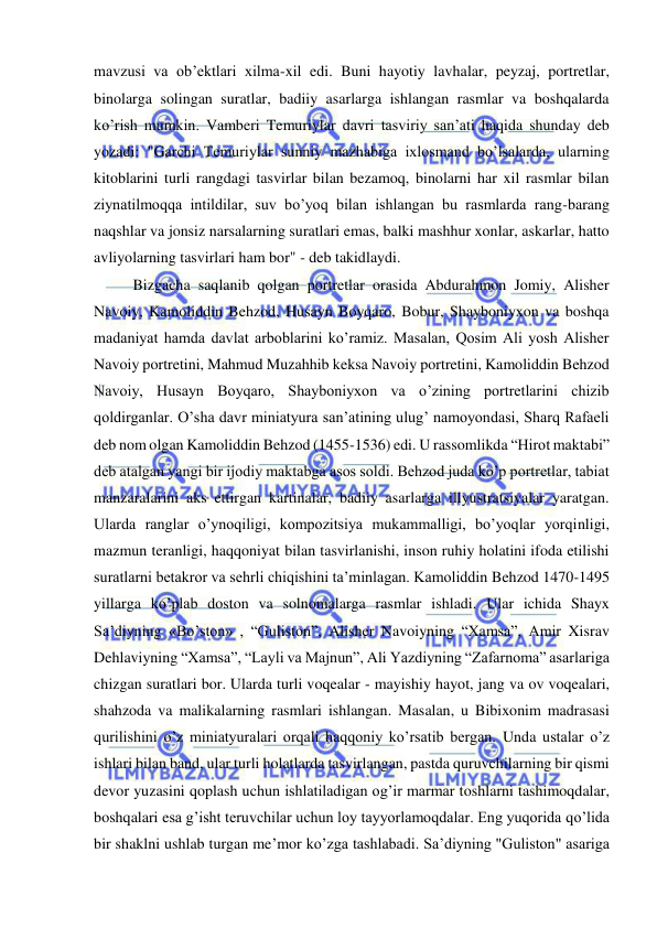  
 
mavzusi va ob’ektlari xilma-xil edi. Buni hayotiy lavhalar, peyzaj, portretlar, 
binolarga solingan suratlar, badiiy asarlarga ishlangan rasmlar va boshqalarda 
ko’rish mumkin. Vamberi Temuriylar davri tasviriy san’ati haqida shunday deb 
yozadi: "Garchi Temuriylar sunniy mazhabiga ixlosmand bo’lsalarda, ularning 
kitoblarini turli rangdagi tasvirlar bilan bezamoq, binolarni har xil rasmlar bilan 
ziynatilmoqqa intildilar, suv bo’yoq bilan ishlangan bu rasmlarda rang-barang 
naqshlar va jonsiz narsalarning suratlari emas, balki mashhur xonlar, askarlar, hatto 
avliyolarning tasvirlari ham bor" - deb takidlaydi.   
Bizgacha saqlanib qolgan portretlar orasida Abdurahmon Jomiy, Alisher 
Navoiy, Kamoliddin Behzod, Husayn Boyqaro, Bobur, Shayboniyxon va boshqa 
madaniyat hamda davlat arboblarini ko’ramiz. Masalan, Qosim Ali yosh Alisher 
Navoiy portretini, Mahmud Muzahhib keksa Navoiy portretini, Kamoliddin Behzod 
Navoiy, Husayn Boyqaro, Shayboniyxon va o’zining portretlarini chizib 
qoldirganlar. O’sha davr miniatyura san’atining ulug’ namoyondasi, Sharq Rafaeli 
deb nom olgan Kamoliddin Behzod (1455-1536) edi. U rassomlikda “Hirot maktabi” 
deb atalgan yangi bir ijodiy maktabga asos soldi. Behzod juda ko’p portretlar, tabiat 
manzaralarini aks ettirgan kartinalar, badiiy asarlarga illyustratsiyalar yaratgan. 
Ularda ranglar o’ynoqiligi, kompozitsiya mukammalligi, bo’yoqlar yorqinligi, 
mazmun teranligi, haqqoniyat bilan tasvirlanishi, inson ruhiy holatini ifoda etilishi 
suratlarni betakror va sehrli chiqishini ta’minlagan. Kamoliddin Behzod 1470-1495 
yillarga ko’plab doston va solnomalarga rasmlar ishladi. Ular ichida Shayx 
Sa’diyning «Bo’ston» , “Guliston”, Alisher Navoiyning “Xamsa”, Amir Xisrav 
Dehlaviyning “Xamsa”, “Layli va Majnun”, Ali Yazdiyning “Zafarnoma” asarlariga 
chizgan suratlari bor. Ularda turli voqealar - mayishiy hayot, jang va ov voqealari, 
shahzoda va malikalarning rasmlari ishlangan. Masalan, u Bibixonim madrasasi 
qurilishini o’z miniatyuralari orqali haqqoniy ko’rsatib bergan. Unda ustalar o’z 
ishlari bilan band, ular turli holatlarda tasvirlangan, pastda quruvchilarning bir qismi 
devor yuzasini qoplash uchun ishlatiladigan og’ir marmar toshlarni tashimoqdalar, 
boshqalari esa g’isht teruvchilar uchun loy tayyorlamoqdalar. Eng yuqorida qo’lida 
bir shaklni ushlab turgan me’mor ko’zga tashlabadi. Sa’diyning "Guliston" asariga 
