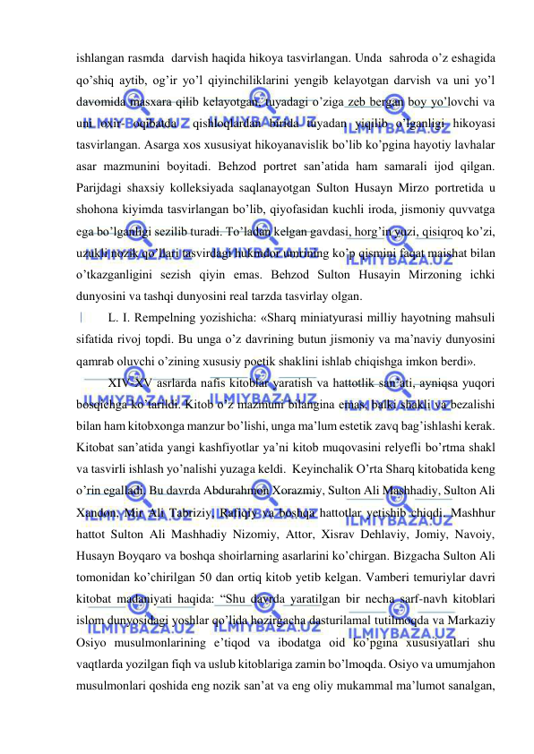  
 
ishlangan rasmda  darvish haqida hikoya tasvirlangan. Unda  sahroda o’z eshagida 
qo’shiq aytib, og’ir yo’l qiyinchiliklarini yengib kelayotgan darvish va uni yo’l 
davomida masxara qilib kelayotgan, tuyadagi o’ziga zeb bergan boy yo’lovchi va 
uni oxir- oqibatda  qishloqlardan birida tuyadan yiqilib o’lganligi hikoyasi 
tasvirlangan. Asarga xos xususiyat hikoyanavislik bo’lib ko’pgina hayotiy lavhalar 
asar mazmunini boyitadi. Behzod portret san’atida ham samarali ijod qilgan. 
Parijdagi shaxsiy kolleksiyada saqlanayotgan Sulton Husayn Mirzo portretida u 
shohona kiyimda tasvirlangan bo’lib, qiyofasidan kuchli iroda, jismoniy quvvatga 
ega bo’lganligi sezilib turadi. To’ladan kelgan gavdasi, horg’in yuzi, qisiqroq ko’zi, 
uzukli nozik qo’llari tasvirdagi hukmdor umrining ko’p qismini faqat maishat bilan 
o’tkazganligini sezish qiyin emas. Behzod Sulton Husayin Mirzoning ichki 
dunyosini va tashqi dunyosini real tarzda tasvirlay olgan. 
L. I. Rempelning yozishicha: «Sharq miniatyurasi milliy hayotning mahsuli 
sifatida rivoj topdi. Bu unga o’z davrining butun jismoniy va ma’naviy dunyosini 
qamrab oluvchi o’zining xususiy poetik shaklini ishlab chiqishga imkon berdi». 
XIV-XV asrlarda nafis kitoblar yaratish va hattotlik san’ati, ayniqsa yuqori 
bosqichga ko’tarildi. Kitob o’z mazmuni bilangina emas, balki shakli va bezalishi 
bilan ham kitobxonga manzur bo’lishi, unga ma’lum estetik zavq bag’ishlashi kerak. 
Kitobat san’atida yangi kashfiyotlar ya’ni kitob muqovasini relyefli bo’rtma shakl 
va tasvirli ishlash yo’nalishi yuzaga keldi.  Keyinchalik O’rta Sharq kitobatida keng 
o’rin egalladi. Bu davrda Abdurahmon Xorazmiy, Sulton Ali Mashhadiy, Sulton Ali 
Xandon, Mir Ali Tabriziy, Rafiqiy va boshqa hattotlar yetishib chiqdi. Mashhur 
hattot Sulton Ali Mashhadiy Nizomiy, Attor, Xisrav Dehlaviy, Jomiy, Navoiy, 
Husayn Boyqaro va boshqa shoirlarning asarlarini ko’chirgan. Bizgacha Sulton Ali 
tomonidan ko’chirilgan 50 dan ortiq kitob yetib kelgan. Vamberi temuriylar davri 
kitobat madaniyati haqida: “Shu davrda yaratilgan bir necha sarf-navh kitoblari 
islom dunyosidagi yoshlar qo’lida hozirgacha dasturilamal tutilmoqda va Markaziy 
Osiyo musulmonlarining e’tiqod va ibodatga oid ko’pgina xususiyatlari shu 
vaqtlarda yozilgan fiqh va uslub kitoblariga zamin bo’lmoqda. Osiyo va umumjahon 
musulmonlari qoshida eng nozik san’at va eng oliy mukammal ma’lumot sanalgan, 
