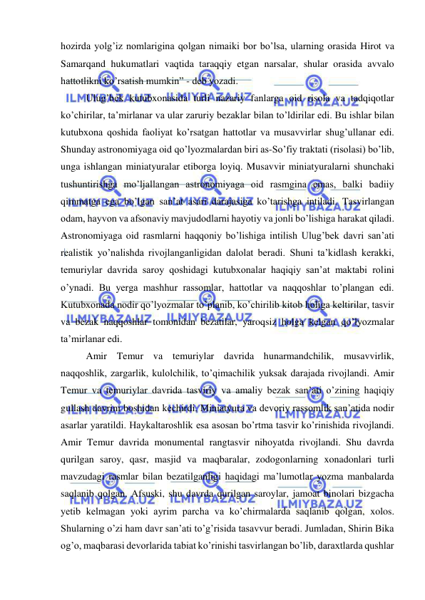  
 
hozirda yolg’iz nomlarigina qolgan nimaiki bor bo’lsa, ularning orasida Hirot va 
Samarqand hukumatlari vaqtida taraqqiy etgan narsalar, shular orasida avvalo 
hattotlikni ko’rsatish mumkin” - deb yozadi.  
Ulug’bek kutubxonasida turli nazariy fanlarga oid risola va tadqiqotlar 
ko’chirilar, ta’mirlanar va ular zaruriy bezaklar bilan to’ldirilar edi. Bu ishlar bilan 
kutubxona qoshida faoliyat ko’rsatgan hattotlar va musavvirlar shug’ullanar edi. 
Shunday astronomiyaga oid qo’lyozmalardan biri as-So’fiy traktati (risolasi) bo’lib, 
unga ishlangan miniatyuralar etiborga loyiq. Musavvir miniatyuralarni shunchaki 
tushuntirishga mo’ljallangan astronomiyaga oid rasmgina emas, balki badiiy 
qimmatga ega bo’lgan san’at asari darajasiga ko’tarishga intiladi. Tasvirlangan 
odam, hayvon va afsonaviy mavjudodlarni hayotiy va jonli bo’lishiga harakat qiladi. 
Astronomiyaga oid rasmlarni haqqoniy bo’lishiga intilish Ulug’bek davri san’ati 
realistik yo’nalishda rivojlanganligidan dalolat beradi. Shuni ta’kidlash kerakki, 
temuriylar davrida saroy qoshidagi kutubxonalar haqiqiy san’at maktabi rolini 
o’ynadi. Bu yerga mashhur rassomlar, hattotlar va naqqoshlar to’plangan edi. 
Kutubxonada nodir qo’lyozmalar to’planib, ko’chirilib kitob holiga keltirilar, tasvir 
va bezak naqqoshlar tomonidan bezatilar, yaroqsiz holga kelgan qo’lyozmalar 
ta’mirlanar edi. 
Amir Temur va temuriylar davrida hunarmandchilik, musavvirlik, 
naqqoshlik, zargarlik, kulolchilik, to’qimachilik yuksak darajada rivojlandi. Amir 
Temur va temuriylar davrida tasviriy va amaliy bezak san’ati o’zining haqiqiy 
gullash davrini boshidan kechirdi. Miniatyura va devoriy rassomlik san’atida nodir 
asarlar yaratildi. Haykaltaroshlik esa asosan bo’rtma tasvir ko’rinishida rivojlandi. 
Amir Temur davrida monumental rangtasvir nihoyatda rivojlandi. Shu davrda 
qurilgan saroy, qasr, masjid va maqbaralar, zodogonlarning xonadonlari turli 
mavzudagi rasmlar bilan bezatilganligi haqidagi ma’lumotlar yozma manbalarda 
saqlanib qolgan. Afsuski, shu davrda qurilgan saroylar, jamoat binolari bizgacha 
yetib kelmagan yoki ayrim parcha va ko’chirmalarda saqlanib qolgan, xolos. 
Shularning o’zi ham davr san’ati to’g’risida tasavvur beradi. Jumladan, Shirin Bika 
og’o, maqbarasi devorlarida tabiat ko’rinishi tasvirlangan bo’lib, daraxtlarda qushlar 
