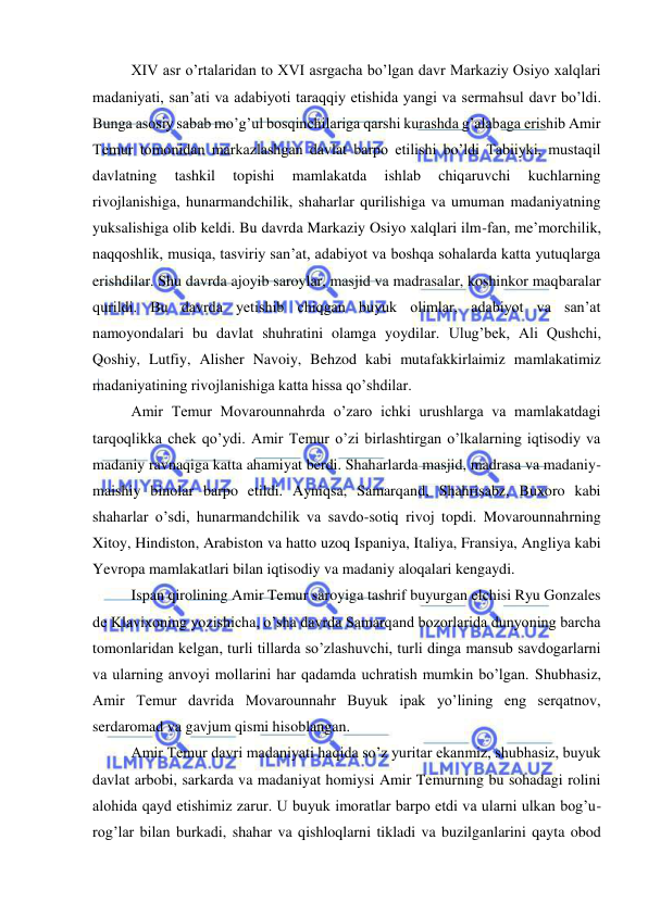  
 
XIV asr o’rtalaridan to XVI asrgacha bo’lgan davr Markaziy Osiyo xalqlari 
madaniyati, san’ati va adabiyoti taraqqiy etishida yangi va sermahsul davr bo’ldi. 
Bunga asosiy sabab mo’g’ul bosqinchilariga qarshi kurashda g’alabaga erishib Amir 
Temur tomonidan markazlashgan davlat barpo etilishi bo’ldi Tabiiyki, mustaqil 
davlatning 
tashkil 
topishi 
mamlakatda 
ishlab 
chiqaruvchi 
kuchlarning 
rivojlanishiga, hunarmandchilik, shaharlar qurilishiga va umuman madaniyatning 
yuksalishiga olib keldi. Bu davrda Markaziy Osiyo xalqlari ilm-fan, me’morchilik, 
naqqoshlik, musiqa, tasviriy san’at, adabiyot va boshqa sohalarda katta yutuqlarga 
erishdilar. Shu davrda ajoyib saroylar, masjid va madrasalar, koshinkor maqbaralar 
qurildi. Bu davrda yetishib chiqgan buyuk olimlar, adabiyot va san’at 
namoyondalari bu davlat shuhratini olamga yoydilar. Ulug’bek, Ali Qushchi, 
Qoshiy, Lutfiy, Alisher Navoiy, Behzod kabi mutafakkirlaimiz mamlakatimiz 
madaniyatining rivojlanishiga katta hissa qo’shdilar. 
Amir Temur Movarounnahrda o’zaro ichki urushlarga va mamlakatdagi 
tarqoqlikka chek qo’ydi. Amir Temur o’zi birlashtirgan o’lkalarning iqtisodiy va 
madaniy ravnaqiga katta ahamiyat berdi. Shaharlarda masjid, madrasa va madaniy-
maishiy binolar barpo etildi. Ayniqsa, Samarqand, Shahrisabz, Buxoro kabi 
shaharlar o’sdi, hunarmandchilik va savdo-sotiq rivoj topdi. Movarounnahrning 
Xitoy, Hindiston, Arabiston va hatto uzoq Ispaniya, Italiya, Fransiya, Angliya kabi 
Yevropa mamlakatlari bilan iqtisodiy va madaniy aloqalari kengaydi. 
Ispan qirolining Amir Temur saroyiga tashrif buyurgan elchisi Ryu Gonzales 
de Klavixoning yozishicha, o’sha davrda Samarqand bozorlarida dunyoning barcha 
tomonlaridan kelgan, turli tillarda so’zlashuvchi, turli dinga mansub savdogarlarni 
va ularning anvoyi mollarini har qadamda uchratish mumkin bo’lgan. Shubhasiz, 
Amir Temur davrida Movarounnahr Buyuk ipak yo’lining eng serqatnov, 
serdaromad va gavjum qismi hisoblangan. 
Amir Temur davri madaniyati haqida so’z yuritar ekanmiz, shubhasiz, buyuk 
davlat arbobi, sarkarda va madaniyat homiysi Amir Temurning bu sohadagi rolini 
alohida qayd etishimiz zarur. U buyuk imoratlar barpo etdi va ularni ulkan bog’u- 
rog’lar bilan burkadi, shahar va qishloqlarni tikladi va buzilganlarini qayta obod 
