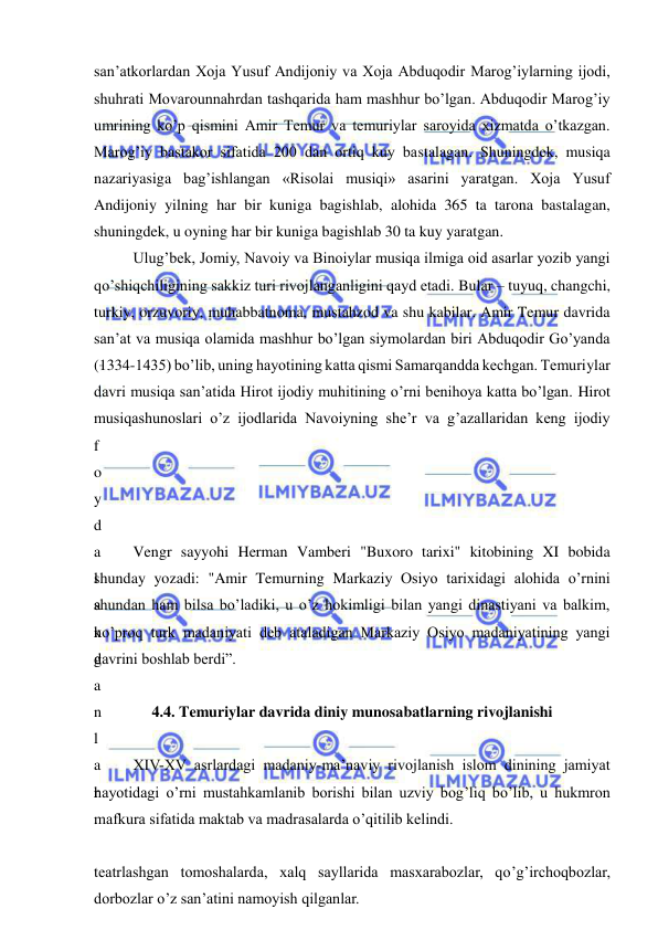  
 
san’atkorlardan Xoja Yusuf Andijoniy va Xoja Abduqodir Marog’iylarning ijodi, 
shuhrati Movarounnahrdan tashqarida ham mashhur bo’lgan. Abduqodir Marog’iy 
umrining ko’p qismini Amir Temur va temuriylar saroyida xizmatda o’tkazgan. 
Marog’iy bastakor sifatida 200 dan ortiq kuy bastalagan. Shuningdek, musiqa 
nazariyasiga bag’ishlangan «Risolai musiqi» asarini yaratgan. Xoja Yusuf 
Andijoniy yilning har bir kuniga bagishlab, alohida 365 ta tarona bastalagan, 
shuningdek, u oyning har bir kuniga bagishlab 30 ta kuy yaratgan.  
Ulug’bek, Jomiy, Navoiy va Binoiylar musiqa ilmiga oid asarlar yozib yangi 
qo’shiqchiligining sakkiz turi rivojlanganligini qayd etadi. Bular – tuyuq, changchi, 
turkiy, orzuvoriy, muhabbatnoma, mustahzod va shu kabilar. Amir Temur davrida 
san’at va musiqa olamida mashhur bo’lgan siymolardan biri Abduqodir Go’yanda 
(1334-1435) bo’lib, uning hayotining katta qismi Samarqandda kechgan. Temuriylar 
davri musiqa san’atida Hirot ijodiy muhitining o’rni benihoya katta bo’lgan. Hirot 
musiqashunoslari o’z ijodlarida Navoiyning she’r va g’azallaridan keng ijodiy 
f
o
y
d
a
l
a
n
g
a
n
l
a
r
.
 
teatrlashgan tomoshalarda, xalq sayllarida masxarabozlar, qo’g’irchoqbozlar, 
dorbozlar o’z san’atini namoyish qilganlar. 
Vengr sayyohi Herman Vamberi "Buxoro tarixi" kitobining XI bobida 
shunday yozadi: "Amir Temurning Markaziy Osiyo tarixidagi alohida o’rnini 
shundan ham bilsa bo’ladiki, u o’z hokimligi bilan yangi dinastiyani va balkim, 
ko’proq turk madaniyati deb ataladigan Markaziy Osiyo madaniyatining yangi 
davrini boshlab berdi”. 
 
4.4. Temuriylar davrida diniy munosabatlarning rivojlanishi 
 
XIV-XV asrlardagi madaniy-ma’naviy rivojlanish islom dinining jamiyat 
hayotidagi o’rni mustahkamlanib borishi bilan uzviy bog’liq bo’lib, u hukmron 
mafkura sifatida maktab va madrasalarda o’qitilib kelindi.  
