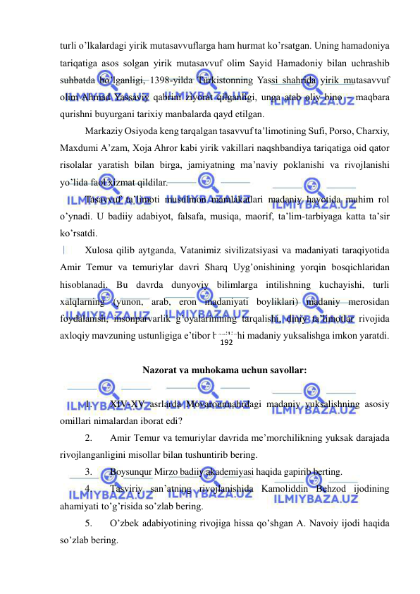  
 
turli o’lkalardagi yirik mutasavvuflarga ham hurmat ko’rsatgan. Uning hamadoniya 
tariqatiga asos solgan yirik mutasavvuf olim Sayid Hamadoniy bilan uchrashib 
suhbatda bo’lganligi, 1398-yilda Тurkistonning Yassi shahrida yirik mutasavvuf 
olim Ahmad Yassaviy qabrini ziyorat qilganligi, unga atab oliy bino – maqbara 
qurishni buyurgani tarixiy manbalarda qayd etilgan. 
Markaziy Osiyoda keng tarqalgan tasavvuf ta’limotining Sufi, Porso, Charxiy, 
Maxdumi A’zam, Хoja Ahror kabi yirik vakillari naqshbandiya tariqatiga oid qator 
risolalar yaratish bilan birga, jamiyatning ma’naviy poklanishi va rivojlanishi 
yo’lida faol xizmat qildilar. 
Tasavvuf ta’limoti musulmon mamlakatlari madaniy hayotida muhim rol 
o’ynadi. U badiiy adabiyot, falsafa, musiqa, maorif, ta’lim-tarbiyaga katta ta’sir 
ko’rsatdi. 
Xulosa qilib aytganda, Vatanimiz sivilizatsiyasi va madaniyati taraqiyotida 
Amir Temur va temuriylar davri Sharq Uyg’onishining yorqin bosqichlaridan 
hisoblanadi. Bu davrda dunyoviy bilimlarga intilishning kuchayishi, turli 
xalqlarning (yunon, arab, eron madaniyati boyliklari) madaniy merosidan 
foydalanish, insonparvarlik g’oyalarinining tarqalishi, diniy ta’limotlar rivojida 
axloqiy mavzuning ustunligiga e’tibor berilishi madaniy yuksalishga imkon yaratdi. 
 
Nazorat va muhokama uchun savollar: 
 
1. 
XIV-XV asrlarda Movarounnahrdagi madaniy yuksalishning asosiy 
omillari nimalardan iborat edi? 
2. 
Amir Temur va temuriylar davrida me’morchilikning yuksak darajada 
rivojlanganligini misollar bilan tushuntirib bering. 
3. 
Boysunqur Mirzo badiiy akademiyasi haqida gapirib berting. 
4. 
Tasviriy san’atning rivojlanishida Kamoliddin Behzod ijodining 
ahamiyati to’g’risida so’zlab bering. 
5. 
O’zbek adabiyotining rivojiga hissa qo’shgan A. Navoiy ijodi haqida 
so’zlab bering. 
192 
