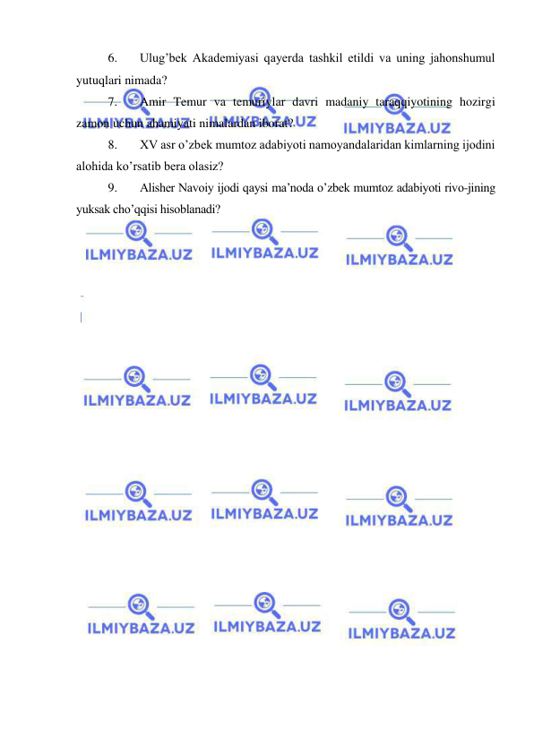  
 
6. 
Ulug’bek Akademiyasi qayerda tashkil etildi va uning jahonshumul 
yutuqlari nimada? 
7. 
Amir Temur va temuriylar davri madaniy taraqqiyotining hozirgi 
zamon uchun ahamiyati nimalardan iborat?  
8. 
XV asr o’zbek mumtoz adabiyoti namoyandalaridan kimlarning ijodini 
alohida ko’rsatib bera olasiz? 
9. 
Alisher Navoiy ijodi qaysi ma’noda o’zbek mumtoz adabiyoti rivo-jining 
yuksak cho’qqisi hisoblanadi? 
 

