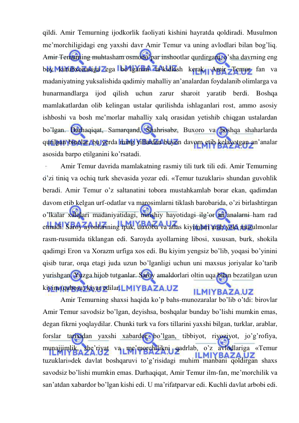  
 
qildi. Amir Temurning ijodkorlik faoliyati kishini hayratda qoldiradi. Musulmon 
me’morchiligidagi eng yaxshi davr Amir Temur va uning avlodlari bilan bog’liq. 
Amir Temurning muhtasham osmono’par inshootlar qurdirgani, o’sha davrning eng 
boy kutubxonasiga ega bo’lganini ta’kidlash kerak. Amir Temur fan va 
madaniyatning yuksalishida qadimiy mahalliy an’analardan foydalanib olimlarga va 
hunarmandlarga ijod qilish uchun zarur sharoit yaratib berdi. Boshqa 
mamlakatlardan olib kelingan ustalar qurilishda ishlaganlari rost, ammo asosiy 
ishboshi va bosh me’morlar mahalliy xalq orasidan yetishib chiqgan ustalardan 
bo’lgan. Darhaqiqat, Samarqand, Shahrisabz, Buxoro va boshqa shaharlarda 
qurilgan binolar, bu yerda ming yillardan buyon davom etib kelayotgan an’analar 
asosida barpo etilganini ko’rsatadi.  
Amir Temur davrida mamlakatning rasmiy tili turk tili edi. Amir Temurning 
o’zi tiniq va ochiq turk shevasida yozar edi. «Temur tuzuklari» shundan guvohlik 
beradi. Amir Temur o’z saltanatini tobora mustahkamlab borar ekan, qadimdan 
davom etib kelgan urf-odatlar va marosimlarni tiklash barobarida, o’zi birlashtirgan 
o’lkalar xalqlari madaniyatidagi, maishiy hayotidagi ilg’or an’analarni ham rad 
etmadi. Saroy ayonlarining ipak, duxoba va atlas kiyimlari arab yoki musulmonlar 
rasm-rusumida tiklangan edi. Saroyda ayollarning libosi, xususan, burk, shokila 
qadimgi Eron va Xorazm urfiga xos edi. Bu kiyim yengsiz bo’lib, yoqasi bo’yinini 
qisib turar, orqa etagi juda uzun bo’lganligi uchun uni maxsus joriyalar ko’tarib 
yurishgan. Yuzga hijob tutganlar. Saroy amaldorlari oltin uqa bilan bezatilgan uzun 
kiyim (qabosa) kiyar edilar. 
Amir Temurning shaxsi haqida ko’p bahs-munozaralar bo’lib o’tdi: birovlar 
Amir Temur savodsiz bo’lgan, deyishsa, boshqalar bunday bo’lishi mumkin emas, 
degan fikrni yoqlaydilar. Chunki turk va fors tillarini yaxshi bilgan, turklar, arablar, 
forslar tarixidan yaxshi xabardor bo’lgan, tibbiyot, riyoziyot, jo’g’rofiya, 
munajjimlik, she’riyat va me’morchilikni qadrlab, o’z avlodlariga «Temur 
tuzuklari»dek davlat boshqaruvi to’g’risidagi muhim manbani qoldirgan shaxs 
savodsiz bo’lishi mumkin emas. Darhaqiqat, Amir Temur ilm-fan, me’morchilik va 
san’atdan xabardor bo’lgan kishi edi. U ma’rifatparvar edi. Kuchli davlat arbobi edi. 
