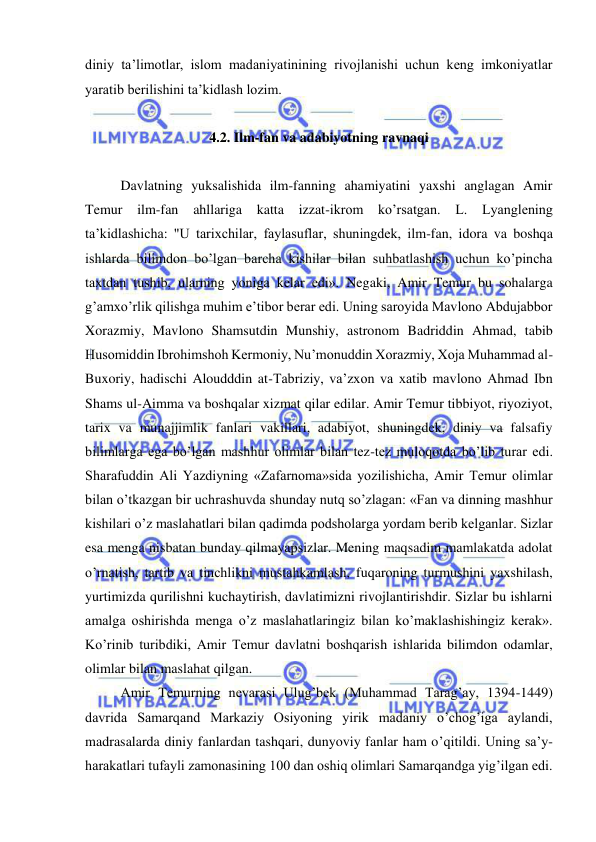  
 
diniy ta’limotlar, islom madaniyatinining rivojlanishi uchun keng imkoniyatlar 
yaratib berilishini ta’kidlash lozim. 
 
4.2. Ilm-fan va adabiyotning ravnaqi 
 
Davlatning yuksalishida ilm-fanning ahamiyatini yaxshi anglagan Amir 
Temur 
ilm-fan ahllariga katta izzat-ikrom ko’rsatgan. L. Lyanglening 
ta’kidlashicha: "U tarixchilar, faylasuflar, shuningdek, ilm-fan, idora va boshqa 
ishlarda bilimdon bo’lgan barcha kishilar bilan suhbatlashish uchun ko’pincha 
taxtdan tushib, ularning yoniga kelar edi». Negaki, Amir Temur bu sohalarga 
g’amxo’rlik qilishga muhim e’tibor berar edi. Uning saroyida Mavlono Abdujabbor 
Xorazmiy, Mavlono Shamsutdin Munshiy, astronom Badriddin Ahmad, tabib 
Husomiddin Ibrohimshoh Kermoniy, Nu’monuddin Xorazmiy, Xoja Muhammad al-
Buxoriy, hadischi Aloudddin at-Tabriziy, va’zxon va xatib mavlono Ahmad Ibn 
Shams ul-Aimma va boshqalar xizmat qilar edilar. Amir Temur tibbiyot, riyoziyot, 
tarix va munajjimlik fanlari vakillari, adabiyot, shuningdek, diniy va falsafiy 
bilimlarga ega bo’lgan mashhur olimlar bilan tez-tez muloqotda bo’lib turar edi. 
Sharafuddin Ali Yazdiyning «Zafarnoma»sida yozilishicha, Amir Temur olimlar 
bilan o’tkazgan bir uchrashuvda shunday nutq so’zlagan: «Fan va dinning mashhur 
kishilari o’z maslahatlari bilan qadimda podsholarga yordam berib kelganlar. Sizlar 
esa menga nisbatan bunday qilmayapsizlar. Mening maqsadim mamlakatda adolat 
o’rnatish, tartib va tinchlikni mustahkamlash, fuqaroning turmushini yaxshilash, 
yurtimizda qurilishni kuchaytirish, davlatimizni rivojlantirishdir. Sizlar bu ishlarni 
amalga oshirishda menga o’z maslahatlaringiz bilan ko’maklashishingiz kerak». 
Ko’rinib turibdiki, Amir Temur davlatni boshqarish ishlarida bilimdon odamlar, 
olimlar bilan maslahat qilgan. 
Amir Temurning nevarasi Ulug’bek (Muhammad Tarag’ay, 1394-1449) 
davrida Samarqand Markaziy Osiyoning yirik madaniy o’chog’iga aylandi, 
madrasalarda diniy fanlardan tashqari, dunyoviy fanlar ham o’qitildi. Uning sa’y-
harakatlari tufayli zamonasining 100 dan oshiq olimlari Samarqandga yig’ilgan edi. 
