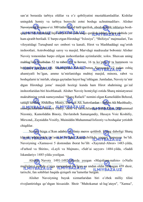  
 
san’at borasida tarbiya oldilar va o’z qobiliyatini mustahkamladilar. Kishilar 
uningdek homiy va tarbiya beruvchi zotni boshqa uchratmadilar». Alisher 
Navoiyning birgina o`zi 300 tadan ziyod turli qurilish, obodonchilik ishlariga bosh-
qosh bo`ldi. Hirotdagi Injil daryosi bo`yida unga qurilish ishlari uchun alohida yer 
ham ajratib beriladi. U barpo etgan Hirotdagi “Ixlosiya”, “Shifoiya” majmualari, Tus 
viloyatidagi Turuqband suv ombori va kanali, Hirot va Mashhaddagi sug’orish 
inshootlari, Astroboddagi saroy va masjid, Marvdagi madrasalar bobomiz Alisher 
Navoiy tomonidan barpo etilgan inshootlardan ayrimlaridir, xolos. Shaxsan uning 
mablag’lari hisobidan 52 ta rabot, 19 ta hovuz, 16 ta ko`prik, 9 ta hammom va 
boshqalar qurilgan edi. Shuningdek, Navoiy butun Xurosonda 12 tadan oshiq 
ahamiyatli bo`lgan, ammo ta’mirlanishga muhtoj masjid, minora, rabot va 
boshqalarni ta’mirlab, ularga qaytadan hayot bag’ishlagan. Jumladan, Navoiy ta’mir 
etgan Hirotdagi jome’ masjidi hozirgi kunda ham Hirot shahrining go`zal 
inshootlaridan biri hisoblanadi. Alisher Navoiy homiyligi ostida Sharq miniatyurasi 
maktabining yetuk namoyondasi “Sharq Rafaeli” nomini olgan Kamoliddin Behzod, 
taniqli tabiblar Abdulhay Muniy, Darvish Ali, hattotlardan - Sulton Ali Mashhadiy, 
musiqachilardan-Husayn Uddiy, shoir va tarixchilardan Sohib Doro, Muhammad 
Nizomiy, Kamoliddin Binoiy, Davlatshoh Samarqandiy, Husayn Voiz Koshifiy, 
Mirxond,, Zayniddin Vosifiy, Muiniddin Muhammad Isfizoriy va boshqalar yetishib 
chiqdilar. 
Navoiy bizga o’lkan adabiy va ilmiy meros qoldirdi. Uning daholigi Sharq 
klassik adabiyotida an’anaviy bo’lgan Xamsachilikda yaqqol namoyon bo’ldi. 
Navoiyning «Xamsa»si 5 dostondan iborat bo’lib: «Xayratul-Abror» 1483-yilda, 
«Farhod va Shirin», «Layli va Majnun», «Sab’ai sayyor» 1484-yilda, «Saddi 
Iskandariy» 1485-yilda yozilgan. 
Alisher Navoiy 1491-1492-yillarda yozgan «Majolisun-nafois» («Nafis 
majlislar») asarida o’ziga zamondosh bo’lgan va undan oldin yashagan 459 shoir, 
tarixchi, fan sohiblari haqida qiziqarli ma’lumotlar bergan. 
Alisher Navoiyning buyuk xizmatlaridan biri o’zbek milliy tilini 
rivojlantirishga qo’shgan hissasidir. Shoir "Muhokamat ul-lug’atayn", "Xamsa", 
