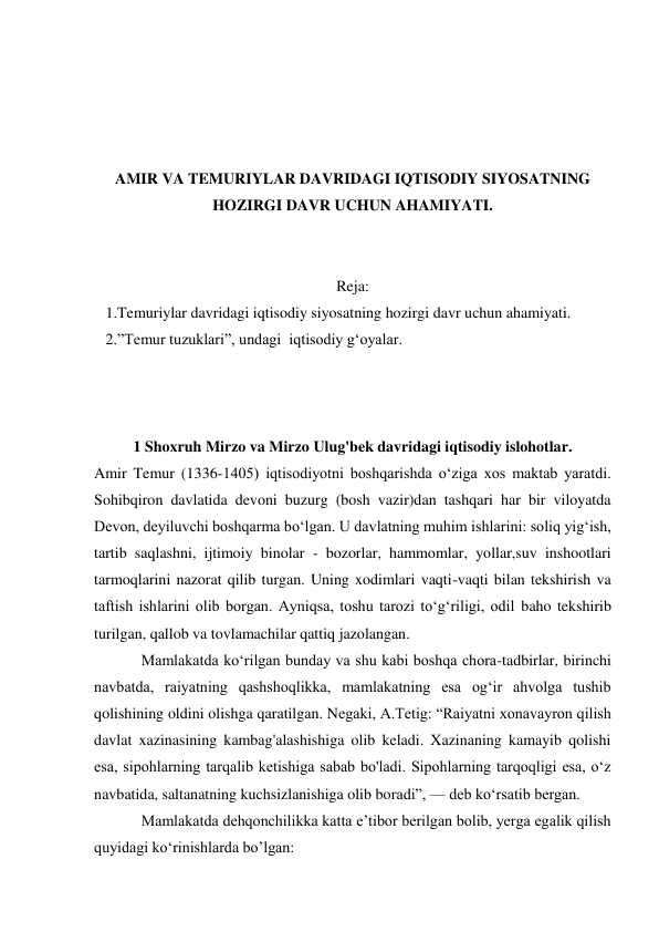  
 
 
 
AMIR VA TEMURIYLAR DAVRIDAGI IQTISODIY SIYOSATNING 
HOZIRGI DAVR UCHUN AHAMIYATI. 
 
 
Reja: 
   1.Temuriylar davridagi iqtisodiy siyosatning hozirgi davr uchun ahamiyati. 
   2.”Temur tuzuklari”, undagi  iqtisodiy gʻoyalar. 
 
 
 
1 Shoxruh Mirzo va Mirzo Ulug'bek davridagi iqtisodiy islohotlar. 
Amir Temur (1336-1405) iqtisodiyotni boshqarishda o‘ziga xos maktab yaratdi. 
Sohibqiron davlatida devoni buzurg (bosh vazir)dan tashqari har bir viloyatda 
Devon, deyiluvchi boshqarma bo‘lgan. U davlatning muhim ishlarini: soliq yig‘ish, 
tartib saqlashni, ijtimoiy binolar - bozorlar, hammomlar, yollar,suv inshootlari 
tarmoqlarini nazorat qilib turgan. Uning xodimlari vaqti-vaqti bilan tekshirish va 
taftish ishlarini olib borgan. Ayniqsa, toshu tarozi to‘g‘riligi, odil baho tekshirib 
turilgan, qallob va tovlamachilar qattiq jazolangan. 
Mamlakatda ko‘rilgan bunday va shu kabi boshqa chora-tadbirlar, birinchi 
navbatda, raiyatning qashshoqlikka, mamlakatning esa og‘ir ahvolga tushib 
qolishining oldini olishga qaratilgan. Negaki, A.Tetig: “Raiyatni xonavayron qilish 
davlat xazinasining kambag'alashishiga olib keladi. Xazinaning kamayib qolishi 
esa, sipohlarning tarqalib ketishiga sabab bo'ladi. Sipohlarning tarqoqligi esa, o‘z 
navbatida, saltanatning kuchsizlanishiga olib boradi”, — deb ko‘rsatib bergan. 
Mamlakatda dehqonchilikka katta e’tibor berilgan bolib, yerga egalik qilish 
quyidagi ko‘rinishlarda bo’lgan: 
