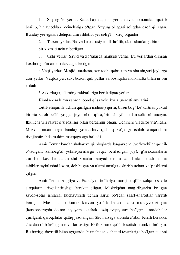 1. 
Suyurg ‘ol yerlar. Katta hajmdagi bu yerlar davlat tomonidan ajratib 
berilib, bir avloddan ikkinchisiga o‘tgan. Suyurg‘ol egasi soliqdan ozod qilingan. 
Bunday yer egalari dehqonlarni ishlatib, yer soligT - xiroj olganlar. 
2. 
Tarxon yerlar. Bu yerlar xususiy mulk bo‘lib, ular odamlarga biron- 
bir xizmati uchun berilgan. 
3. 
Ushr yerlar. Sayid va xo‘jalarga mansub yerlar. Bu yerlardan olingan 
hosilning o‘ndan biri davlatga berilgan. 
4.Vaqf yerlar. Masjid, madrasa, xonaqoh, qabriston va shu singari joylarga 
doir yerlar. Vaqfda yer, suv, bozor, qul, pullar va boshqalar mol-mulki bilan in’om 
etiladi 
5.Askarlarga, ularning rahbarlariga beriladigan yerlar. 
Kimda-kim biron sahroni obod qilsa yoki koriz (yerosti suvlarini 
tortib chiqarish uchun qurilgan inshoot) qursa, biron bog‘ ko‘kartirsa yoxud 
birorta xarob bo‘lib yotgan joyni obod qilsa, birinchi yili imdan soliq olinmagan. 
Ikkinchi yili raiyat o‘z roziligi bilan berganini olgan. Uchinchi yil xiroj yig‘ilgan. 
Mazkur muammoga bunday yondashuv qishloq xo‘jaligi ishlab chiqarishini 
rivojlantirishda muhim mavqega ega bo‘ladi. 
Amir Temur barcha shahar va qishloqlarda langarxona (yo‘lovchilar qo‘nib 
o‘tadigan, kambag‘al yetim-yesirlarga ovqat beriladigan joy), g‘aribxonalarni 
qurishni, kasallar uchun shifoxonalar bunyod etishni va ularda ishlash uchun 
tabiblar tayinlashni lozim, deb bilgan va ularni amalga oshirish uchun ko‘p ishlarni 
qilgan. 
Amir Temur Angliya va Fransiya qirollariga murojaat qilib, xalqaro savdo 
aloqalarini rivojlantirishga harakat qilgan. Mashriqdan mag‘ribgacha bo‘lgan 
savdo-sotiq ishlarini kuchaytirish uchun zarur bo‘lgan shart-sharoitlar yaratib 
berilgan. Masalan, bir kunlik karvon yoTida barcha narsa muhayyo etilgan 
(karvonsaroyda doimo ot, yem- xashak, oziq-ovqat, suv bo’lgan,  sardobalar 
qurilgan), qaroqchilar qattiq jazolangan. Shu narsaga alohida e'tibor berish kerakki, 
chetdan olib kelingan tovarlar ustiga 10 foiz narx qo'shib sotish mumkin bo’lgan. 
Bu hozirgi davr tili bilan aytganda, birinchidan - chet el tovarlariga bo’lgan talabni 
