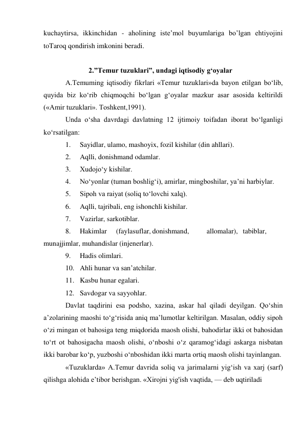 kuchaytirsa, ikkinchidan - aholining iste’mol buyumlariga bo’lgan ehtiyojini 
toTaroq qondirish imkonini beradi. 
 
             2.”Temur tuzuklari”, undagi iqtisodiy gʻoyalar 
A.Temuming iqtisodiy fikrlari «Temur tuzuklari»da bayon etilgan bo‘lib, 
quyida biz ko‘rib chiqmoqchi bo‘lgan g‘oyalar mazkur asar asosida keltirildi 
(«Amir tuzuklari». Toshkent,1991). 
Unda o‘sha davrdagi davlatning 12 ijtimoiy toifadan iborat bo‘lganligi 
ko‘rsatilgan: 
1. 
Sayidlar, ulamo, mashoyix, fozil kishilar (din ahllari). 
2. 
Aqlli, donishmand odamlar. 
3. 
Xudojo‘y kishilar. 
4. 
No‘yonlar (tuman boshlig‘i), amirlar, mingboshilar, ya’ni harbiylar. 
5. 
Sipoh va raiyat (soliq to‘lovchi xalq). 
6. 
Aqlli, tajribali, eng ishonchli kishilar. 
7. 
Vazirlar, sarkotiblar. 
8. 
Hakimlar 
(faylasuflar, donishmand, 
allomalar), tabiblar,             
munajjimlar, muhandislar (injenerlar). 
9. 
Hadis olimlari. 
10. Ahli hunar va san’atchilar. 
11. Kasbu hunar egalari. 
12. Savdogar va sayyohlar. 
Davlat taqdirini esa podsho, xazina, askar hal qiladi deyilgan. Qo‘shin 
a’zolarining maoshi to‘g‘risida aniq ma’lumotlar keltirilgan. Masalan, oddiy sipoh 
o‘zi mingan ot bahosiga teng miqdorida maosh olishi, bahodirlar ikki ot bahosidan 
to‘rt ot bahosigacha maosh olishi, o‘nboshi o‘z qaramog‘idagi askarga nisbatan 
ikki barobar ko‘p, yuzboshi o‘nboshidan ikki marta ortiq maosh olishi tayinlangan. 
«Tuzuklarda» A.Temur davrida soliq va jarimalarni yig‘ish va xarj (sarf) 
qilishga alohida e’tibor berishgan. «Xirojni yig'ish vaqtida, — deb uqtiriladi 
