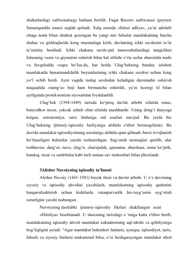 shaharlardagi zarbxonalarga barham berildi. Faqat Buxoro zarbxonasi (poytaxt 
Samarqandda emas) saqlab qolindi. Xalq orasida «fulusi adliya», ya’ni adolatli 
chaqa nomi bilan shuhrat qozongan bu yangi mis fuluslar mamlakatning barcha 
shahar va qishloqlarida keng muomalaga kirib, davlatning ichki savdosini to‘la 
ta’minlay boshladi. Ichki chakana savdo-pul munosabatlaridagi tanqislikni 
fulusning vazni va qiymatini oshirish bilan hal etilishi o‘rta asrlar sharoitida nodir 
va favqulodda voqea bo‘lsa-da, har holda Ulug‘bekning bunday islohoti 
mamlakatda hunarmandchilik buyumlarining ichki chakana savdosi uchun keng 
yo‘l ochib berdi. Ayni vaqtda tashqi savdodan keladigan daromadni oshirish 
maqsadida «tamg‘a» boji ham birmuncha oshirildi, ya’ni hozirgi til bilan 
aytilganda proteksionizm siyosatidan foydalanildi. 
Ulug‘bek (1394-1449) tarixda ko‘proq davlat arbobi sifatida emas, 
bunyodkor inson, yuksak zehnli olim sifatida mashhurdir. Uning dong‘i dunyoga 
ketgan, astronomiya, tarix ilmlariga oid asarlari mavjud. Bu yerda biz 
Ulug‘bekning ijtimoiy-iqtisodiy faoliyatiga alohida e'tibor bermoqchimiz. Bu 
davrda mamlakat iqtisodiyotining asoslariga alohida qunt qilinadi, busiz rivojlanish 
bo‘lmasligini hokimlar yaxshi tushunishgan. Sug‘orish tarmoqlari qurilib, ular 
toshhovuz, darg‘ot, navo, chig‘ir, charxpalak, qaynama, sharshara, osma ko‘prik, 
handoq, tazar va sardobalar kabi turli-tuman suv inshootlari bilan jihozlandi. 
 
3Alisher Navoiyning iqtisodiy ta'limoti 
Alisher Navoiy (1441-1501) buyuk shoir va davlat arbobi. U o‘z davrining 
siyosiy va iqtisodiy ahvolini yaxshilash, mamlakatning iqtisodiy qudratini 
barqarorlashtirish uchun kishilarda vatanparvarlik his-tuyg‘usini uyg‘otish 
zarurligini yaxshi tushungan. 
Navoiyning dastlabki   ijtimoiy-iqtisodiy   fikrlari   shakllangan   asari 
«Hiloliya» hisoblanadi. U shaxsning tarixdagi o 'rniga katta e'tibor berib, 
mamlakatning iqtisodiy ahvoli mamlakat xukmdorining aql-idroki va qobiliyatiga 
bog‘liqligini aytadi. “Agar mamlakat hukmdori fanlarni, ayniqsa, iqtisodiyot, tarix, 
falsafa va siyosiy fanlarni mukammal bilsa, o‘zi boshqarayotgan mamlakat obod 
