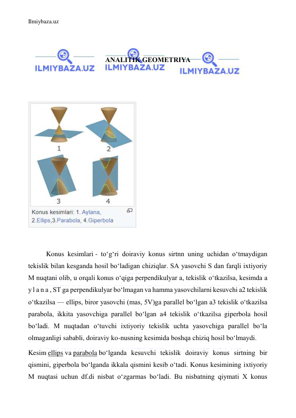 Ilmiybaza.uz 
 
 
 
ANALITIK GEOMETRIYA 
 
 
 
 
Konus kesimlari - toʻgʻri doiraviy konus sirtnn uning uchidan oʻtmaydigan 
tekislik bilan kesganda hosil boʻladigan chiziqlar. SA yasovchi S dan farqli ixtiyoriy 
M nuqtani olib, u orqali konus oʻqiga perpendikulyar a, tekislik oʻtkazilsa, kesimda a 
y l a n a , ST ga perpendikulyar boʻlmagan va hamma yasovchilarni kesuvchi a2 tekislik 
oʻtkazilsa — ellips, biror yasovchi (mas, 5V)ga parallel boʻlgan a3 tekislik oʻtkazilsa 
parabola, ikkita yasovchiga parallel boʻlgan a4 tekislik oʻtkazilsa giperbola hosil 
boʻladi. M nuqtadan oʻtuvchi ixtiyoriy tekislik uchta yasovchiga parallel boʻla 
olmaganligi sababli, doiraviy ko-nusning kesimida boshqa chiziq hosil boʻlmaydi. 
Kesim ellips va parabola boʻlganda kesuvchi tekislik doiraviy konus sirtning bir 
qismini, giperbola boʻlganda ikkala qismini kesib oʻtadi. Konus kesimining ixtiyoriy 
M nuqtasi uchun df.di nisbat oʻzgarmas boʻladi. Bu nisbatning qiymati X konus 
