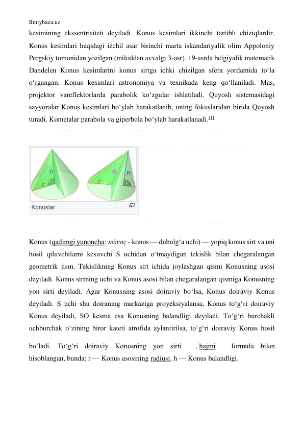 Ilmiybaza.uz 
 
kesimining ekssentrisiteti deyiladi. Konus kesimlari ikkinchi tartibli chiziqlardir. 
Konus kesimlari haqidagi izchil asar birinchi marta iskandariyalik olim Appoloniy 
Pergskiy tomonidan yozilgan (miloddan avvalgi 3-asr). 19-asrda belgiyalik matematik 
Dandelen Konus kesimlarini konus sirtga ichki chizilgan sfera yordamida toʻla 
oʻrgangan. Konus kesimlari astronomiya va texnikada keng qoʻllaniladi. Mas, 
projektor vareflektorlarda parabolik koʻzgular ishlatiladi. Quyosh sistemasidagi 
sayyoralar Konus kesimlari boʻylab harakatlanib, uning fokuslaridan birida Quyosh 
turadi. Kometalar parabola va giperbola boʻylab harakatlanadi.[1] 
 
 
 
Konus (qadimgi yunoncha: κώνος - konos — dubulgʻa uchi) — yopiq konus sirt va uni 
hosil qiluvchilarni kesuvchi S uchidan oʻtmaydigan tekislik bilan chegaralangan 
geometrik jism. Tekislikning Konus sirt ichida joylashgan qismi Konusning asosi 
deyiladi. Konus sirtning uchi va Konus asosi bilan chegaralangan qismiga Konusning 
yon sirti deyiladi. Agar Konusning asosi doiraviy boʻlsa, Konus doiraviy Konus 
deyiladi. S uchi shu doiraning markaziga proyeksiyalansa, Konus toʻgʻri doiraviy 
Konus deyiladi, SO kesma esa Konusning balandligi deyiladi. Toʻgʻri burchakli 
uchburchak oʻzining biror kateti atrofida aylantirilsa, toʻgʻri doiraviy Konus hosil 
boʻladi. Toʻgʻri doiraviy Konusning yon sirti 
, hajmi 
 formula bilan 
hisoblangan, bunda: r — Konus asosining radiusi, h — Konus balandligi.  
 
 
