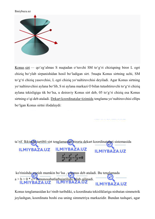 Ilmiybaza.uz 
 
 
 
Konus sirt — qoʻzgʻalmas S nuqtadan oʻtuvchi SM toʻgʻri chiziqning biror L egri 
chiziq boʻylab sirpanishidan hosil boʻladigan sirt. 5nuqta Konus sirtning uchi, SM 
toʻgʻri chiziq yasovchisi, L egri chiziq yoʻnaltiruvchisi deyiladi. Agar Konus sirtning 
yoʻnaltiruvchisi aylana boʻlib, S ni aylana markazi O bilan tutashtiruvchi toʻgʻri chiziq 
aylana tekisligiga tik boʻlsa, u doiraviy Konus sirt deb, 05 toʻgʻri chiziq esa Konus 
sirtning oʻqi deb ataladi. Dekart koordinatalar tizimida tenglama yoʻnaltiruvchisi ellips 
boʻlgan Konus sirtni ifodalaydi: 
 
 
 
 
ta’rif. Ikkinchi tartibli sirt tenglamasini birorta dekart koordinatalari sistemasida   
 
                                              
  
 
 ko'rinishda yozish mumkin bo‘lsa , u konus deb ataladi. Bu tenglamada   
a > b > 0 * c> 0 munosabatlarbajarilishi talab qilinadi.  
  
Konus tenglamasidan ko‘rinib turibdiki, u koordinata tekisliklariga nisbatan simmetrik 
joylashgan, koordinata boshi esa uning simmetriya markazidir. Bundan tashqari, agar 
