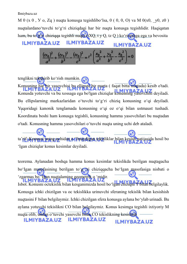 Ilmiybaza.uz 
 
M 0 (x 0 , У о, Zq ) nuqta konusga tegishlibo‘lsa, 0 ( 0, 0, O) va M 0(x0, _y0, z0 ) 
nuqtalardano‘tuvchi to‘g‘ri chiziqdagi har bir nuqta konusga tegishlidir. Haqiqatan 
ham, bu to‘g‘ri chiziqqa tegishli nuqta (tXQ, t y Q, tz Q ) ko‘rinishga ega va bevosita  
  
                    
  
  
tenglikni tekshirib ko‘rish mumkin.  
Konusning har bir yasovchisi bu ellipsni bir marta ( faqat bitta nuqtada) kesib o'tadi. 
Konusda yotuvchi va bu xossaga ega bo'lgan chiziqlar konusning yasovchisi deyiladi. 
Bu ellipslarning markazlaridan o‘tuvchi to‘g‘ri chiziq konusning o‘qi deyiladi. 
Yuqoridagi kanonik tenglamada konusning o‘qi oz o‘qi bilan ustmaust tushadi. 
Koordinata boshi ham konusga tegishli, konusning hamma yasovchilari bu nuqtadan 
o'tadi. Konusning hamma yasovchilari o‘tuvchi nuqta uning uchi deb ataladi.  
  
ta’rif. Konusni uning uchidan o ‘Jmaydigan tekisliklar bilan kesish natijasida hosil bo 
‘Igan chiziqlar konus kesimlar deyiladi.  
  
teorema. Aylanadan boshqa hamma konus kesimlar tekislikda berilgan nuqtagacha 
bo‘Igan masofasining berilgan to‘g ‘ri chiziqqacha bo‘Igan masofasiga nisbati о 
‘zgarmas bo ‘Igan nuqtalaming geometrik о ‘midir.  
Isbot. Konusni octekislik bilan kesganimizda hosil bo‘lgan chiziqni Y bilan belgilaylik. 
Konusga ichki chizilgan va oc tekislikka urinuvchi sferaning tekislik bilan kesishish 
nuqtasini F bilan belgilaymiz. Ichki chizilgan sfera konusga aylana bo‘ylab urinadi. Bu 
aylana yotuvchi tekislikni CO bilan belgilaymiz. Konus kesimga tegishli ixtiyoriy M 
nuqta olib, undan o‘tuvchi yasovchi bilan CO tekislikning kesishish  
  
