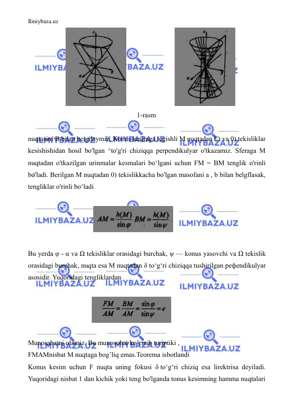 Ilmiybaza.uz 
 
                      
                            
  
                                                               1-rasm   
  
nuqtasini В bilan beigilaymiz. Konus kesimga tegishli M nuqtadan Ct va 0) tekisliklar 
kesishishidan hosil bo'lgan ^to'g'ri chiziqqa perpendikulyar o'tkazamiz. Sferaga M 
nuqtadan o'tkazilgan urinmalar kesmalari bo‘lgani uchun FM = BM tenglik o'rinli 
bo'ladi. Berilgan M nuqtadan 0) tekislikkacha bo'lgan masofani a , b bilan belgflasak, 
tengliklar o'rinli bo‘ladi  
 
                                      
  
  
Bu yerda φ - α va Ω tekisliklar orasidagi burchak, ψ — konus yasovchi va Ω tekislik 
orasidagi burchak, nuqta esa M nuqtadan δ to‘g‘ri chiziqqa tushirilgan peфendikulyar 
asosidir. Yuqoridagi tengliklardan  
 
                                     
   
 
Munosabatni olamiz. Bu munosobat ko’rinib turiptiki , 
FMAMnisbat M nuqtaga bog’liq emas.Teorema isbotlandi 
Konus kesim uchun F nuqta uning fokusi δ to‘g‘ri chiziq esa lirektrisa deyiladi. 
Yuqoridagi nisbat 1 dan kichik yoki teng bo'lganda tonus kesimning hamma nuqtalari 
