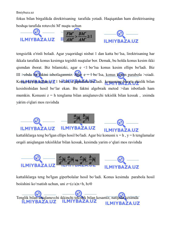 Ilmiybaza.uz 
 
fokus bilan birgalikda direktrisaning  tarafida yotadi. Haqiqatdan ham direktrisaning 
boshqa tarafida rotuvchi M' nuqta uchun  
                                               
  
  
tengsizlik o'rinli boladi. Agar yuqoridagi nisbat 1 dan katta bo‘lsa, lirektrisaning har 
ikkala tarafida konus kesimga tegishli nuqtalar bor. Demak, bu holda konus kesim ikki 
qismdan iborat. Biz bilamizki, agar e <1 bo‘lsa konus kesim ellips bo'ladi. Biz 
III >obda bu faktni isbotlaganmiz. Agar e = l bo‘Isa, konus kesim parabola >oiadi. 
Konus kesim uchun e < 1 bo‘lsa, u giperbola bo‘ladi.  konusning birorta ekislik bilan 
kesishishidan hosil bo‘lar ekan. Bu faktni algebraik metod >ilan isbotlash ham 
mumkin. Konusni z = h tenglama bilan aniqlanuvchi tekislik bilan kessak , :esimda 
yarim o'qlari mos ravishda  
  
                                                   
 
 
kattaliklarga teng bo'lgan ellips hosil bo'ladi. Agar biz konusni x = h , у = h tenglamalar 
orqali aniqlangan tekisliklar bilan kessak, kesimda yarim o‘qlari mos ravishda 
 
                                        
 
 
kattaliklarga teng bo'lgan giperbolalar hosil bo‘ladi. Konus kesimda  parabola hosil 
boiishini ko‘rsatish uchun, uni z=(c/a)x+h, h≠0 
 
Tenglik bilan aniqlanuvchi ikkinchi tekislik bilan kesamiz, natijada kesimda  
 
