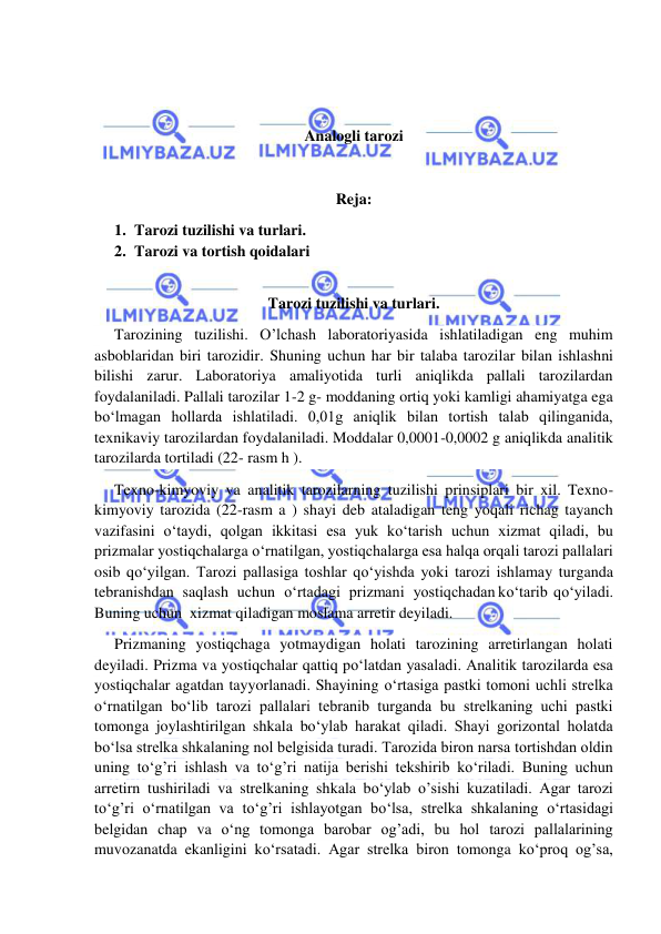  
 
 
 
Analogli tarozi 
 
Reja: 
1. Tarozi tuzilishi va turlari. 
2. Tarozi va tortish qoidalari 
 
Tarozi tuzilishi va turlari. 
Tarozining tuzilishi. O’lchash laboratoriyasida ishlatiladigan eng muhim 
asboblaridan biri tarozidir. Shuning uchun har bir talaba tarozilar bilan ishlashni 
bilishi zarur. Laboratoriya amaliyotida turli aniqlikda pallali tarozilardan 
foydalaniladi. Pallali tarozilar 1-2 g- moddaning ortiq yoki kamligi ahamiyatga ega 
bо‘lmagan hollarda ishlatiladi. 0,01g aniqlik bilan tortish talab qilinganida, 
texnikaviy tarozilardan foydalaniladi. Moddalar 0,0001-0,0002 g aniqlikda analitik 
tarozilarda tortiladi (22- rasm h ). 
Texno-kimyoviy va analitik tarozilarning tuzilishi prinsiplari bir xil. Texno-
kimyoviy tarozida (22-rasm a ) shayi deb ataladigan teng yoqali richag tayanch 
vazifasini о‘taydi, qolgan ikkitasi esa yuk kо‘tarish uchun xizmat qiladi, bu 
prizmalar yostiqchalarga о‘rnatilgan, yostiqchalarga esa halqa orqali tarozi pallalari 
osib qо‘yilgan. Tarozi pallasiga toshlar qо‘yishda yoki tarozi ishlamay turganda 
tebranishdan   saqlash   uchun   о‘rtadagi   prizmani   yostiqchadan kо‘tarib  qо‘yiladi.  
Buning uchun  xizmat qiladigan moslama arretir deyiladi. 
Prizmaning yostiqchaga yotmaydigan holati tarozining arretirlangan holati 
deyiladi. Prizma va yostiqchalar qattiq pо‘latdan yasaladi. Analitik tarozilarda esa 
yostiqchalar agatdan tayyorlanadi. Shayining о‘rtasiga pastki tomoni uchli strelka 
о‘rnatilgan bо‘lib tarozi pallalari tebranib turganda bu strelkaning uchi pastki 
tomonga joylashtirilgan shkala bо‘ylab harakat qiladi. Shayi gorizontal holatda 
bо‘lsa strelka shkalaning nol belgisida turadi. Tarozida biron narsa tortishdan oldin 
uning tо‘g’ri ishlash va tо‘g’ri natija berishi tekshirib kо‘riladi. Buning uchun 
arretirn tushiriladi va strelkaning shkala bо‘ylab o’sishi kuzatiladi. Agar tarozi 
tо‘g’ri о‘rnatilgan va tо‘g’ri ishlayotgan bо‘lsa, strelka shkalaning о‘rtasidagi 
belgidan chap va о‘ng tomonga barobar og’adi, bu hol tarozi pallalarining 
muvozanatda ekanligini kо‘rsatadi. Agar strelka biron tomonga kо‘proq og’sa, 
