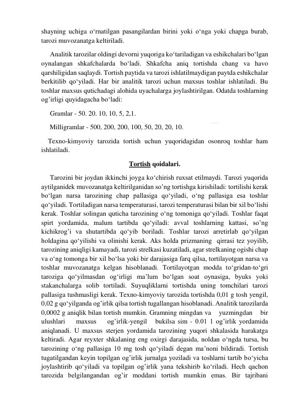  
 
shayning uchiga о‘rnatilgan pasangilardan birini yoki о‘nga yoki chapga burab, 
tarozi muvozanatga keltiriladi. 
Analitik tarozilar oldingi devorni yuqoriga kо‘tariladigan va eshikchalari bо‘lgan 
oynalangan shkafchalarda bо‘ladi. Shkafcha aniq tortishda chang va havo 
qarshiligidan saqlaydi. Tortish paytida va tarozi ishlatilmaydigan paytda eshikchalar 
berkitilib qо‘yiladi. Har bir analitik tarozi uchun maxsus toshlar ishlatiladi. Bu 
toshlar maxsus qutichadagi alohida uyachalarga joylashtirilgan. Odatda toshlarning 
og’irligi quyidagacha bо‘ladi:  
Gramlar - 50. 20. 10, 10, 5, 2,1. 
     Milligramlar - 500, 200, 200, 100, 50, 20, 20, 10. 
    Texno-kimyoviy tarozida tortish uchun yuqoridagidan osonroq toshlar ham 
ishlatiladi. 
Tortish qoidalari. 
Tarozini bir joydan ikkinchi joyga kо‘chirish ruxsat etilmaydi. Tarozi yuqorida 
aytilganidek muvozanatga keltirilganidan so’ng tortishga kirishiladi: tortilishi kerak 
bо‘lgan narsa tarozining chap pallasiga qо‘yiladi, о‘ng pallasiga esa toshlar 
qо‘yiladi. Tortiladigan narsa temperaturasi, tarozi temperaturasi bilan bir xil bо‘lishi 
kerak. Toshlar solingan quticha tarozining о‘ng tomoniga qо‘yiladi. Toshlar faqat 
spirt yordamida, malum tartibda qо‘yiladi: avval toshlarning kattasi, so’ng 
kichikrog’i va shutartibda qо‘yib boriladi. Toshlar tarozi arretirlab qо‘yilgan 
holdagina qо‘yilishi va olinishi kerak. Aks holda prizmaning  qirrasi tez yoyilib, 
tarozining aniqligi kamayadi, tarozi strelkasi kuzatiladi, agar strelkaning ogishi chap 
va о‘ng tomonga bir xil bо‘lsa yoki bir darajasiga farq qilsa, tortilayotgan narsa va 
toshlar muvozanatga kelgan hisoblanadi. Tortilayotgan modda tо‘gridan-tо‘gri 
taroziga qо‘yilmasdan og‘irligi ma’lum bо‘lgan soat oynasiga, byuks yoki 
stakanchalarga solib tortiladi. Suyuqliklarni tortishda uning tomchilari tarozi 
pallasiga tushmasligi kerak. Texno-kimyoviy tarozida tortishda 0,01 g tosh yengil, 
0,02 g qо‘yilganda og’irlik qilsa tortish tugallangan hisoblanadi. Analitik tarozilarda 
0,0002 g aniqlik bilan tortish mumkin. Gramning mingdan va    yuzmingdan    bir    
ulushlari    maxsus    og’irlik-yengil   bukilsa sim - 0.01 1 og’irlik yordamida 
aniqlanadi. U maxsus sterjen yordamida tarozining yuqori shkalasida harakatga 
keltiradi. Agar reyxter shkalaning eng oxirgi darajasida, noldan о‘ngda tursa, bu 
tarozining о‘ng pallasiga 10 mg tosh qо‘yiladi degan ma’noni bildiradi. Tortish 
tugatilgandan keyin topilgan og’irlik jurnalga yoziladi va toshlarni tartib bо‘yicha 
joylashtirib qо‘yiladi va topilgan og’irlik yana tekshirib kо‘riladi. Hech qachon 
tarozida belgilangandan og’ir moddani tortish mumkin emas. Bir tajribani 
