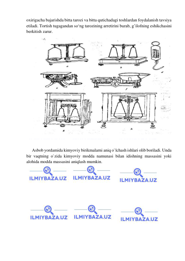  
 
oxirigacha bajarishda bitta tarozi va bitta qutichadagi toshlardan foydalanish tavsiya 
etiladi. Tortish tugagandan sо‘ng tarozining arretirini burab, g’ilofning eshikchasini 
berkitish zarur. 
 
 
Asbob yordamida kimyoviy birikmalarni aniq o`lchash ishlari olib boriladi. Unda 
bir vaqtning o`zida kimyoviy modda namunasi bilan idishning massasini yoki 
alohida modda massasini aniqlash mumkin. 
 
