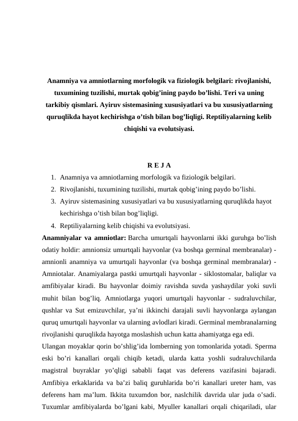 Anamniya va amniotlarning morfologik va fiziologik belgilari: rivojlanishi,
tuxumining tuzilishi, murtak qobig’ining paydo bo’lishi. Teri va uning
tarkibiy qismlari. Ayiruv sistemasining xususiyatlari va bu xususiyatlarning
quruqlikda hayot kechirishga o’tish bilan bog’liqligi. Reptiliyalarning kelib
chiqishi va evolutsiyasi.
R E J A
1. Anamniya va amniotlarning morfologik va fiziologik belgilari.
2. Rivojlanishi, tuxumining tuzilishi, murtak qobig’ining paydo bo’lishi.
3. Ayiruv sistemasining xususiyatlari va bu xususiyatlarning quruqlikda hayot 
kechirishga o’tish bilan bog’liqligi.
4. Reptiliyalarning kelib chiqishi va evolutsiyasi.
Anamniyalar va amniotlar: Barcha umurtqali hayvonlarni ikki guruhga bo’lish
odatiy holdir: amnionsiz umurtqali hayvonlar (va boshqa germinal membranalar) -
amnionli anamniya va umurtqali hayvonlar (va boshqa germinal membranalar) -
Amniotalar. Anamiyalarga pastki umurtqali hayvonlar - siklostomalar, baliqlar va
amfibiyalar kiradi. Bu hayvonlar doimiy ravishda suvda yashaydilar yoki suvli
muhit bilan bog’liq. Amniotlarga yuqori umurtqali hayvonlar - sudraluvchilar,
qushlar va Sut emizuvchilar, ya’ni ikkinchi darajali suvli hayvonlarga aylangan
quruq umurtqali hayvonlar va ularning avlodlari kiradi. Germinal membranalarning
rivojlanishi quruqlikda hayotga moslashish uchun katta ahamiyatga ega edi.
Ulangan moyaklar qorin bo’shlig’ida lomberning yon tomonlarida yotadi. Sperma
eski  bo’ri  kanallari  orqali  chiqib  ketadi,  ularda  katta  yoshli  sudraluvchilarda
magistral  buyraklar  yo’qligi  sababli  faqat  vas  deferens  vazifasini  bajaradi.
Amfibiya erkaklarida va ba’zi baliq guruhlarida bo’ri kanallari ureter ham, vas
deferens ham ma’lum. Ikkita tuxumdon bor, naslchilik davrida ular juda o’sadi.
Tuxumlar amfibiyalarda bo’lgani kabi, Myuller kanallari orqali chiqariladi, ular
