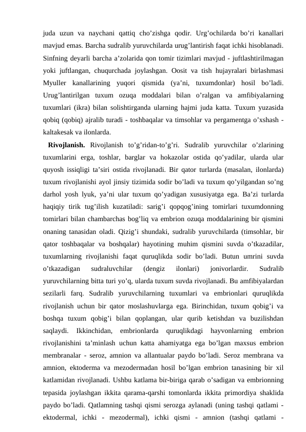 juda  uzun  va  naychani  qattiq  cho’zishga  qodir.  Urg’ochilarda  bo’ri  kanallari
mavjud emas. Barcha sudralib yuruvchilarda urug’lantirish faqat ichki hisoblanadi.
Sinfning deyarli barcha a’zolarida qon tomir tizimlari mavjud - juftlashtirilmagan
yoki juftlangan, chuqurchada joylashgan. Oosit va tish hujayralari birlashmasi
Myuller  kanallarining  yuqori  qismida  (ya’ni,  tuxumdonlar)  hosil  bo’ladi.
Urug’lantirilgan  tuxum  ozuqa  moddalari  bilan  o’ralgan  va  amfibiyalarning
tuxumlari (ikra) bilan solishtirganda ularning hajmi juda katta. Tuxum yuzasida
qobiq (qobiq) ajralib turadi - toshbaqalar va timsohlar va pergamentga o’xshash -
kaltakesak va ilonlarda.
 Rivojlanish. Rivojlanish  to’g’ridan-to’g’ri.  Sudralib  yuruvchilar  o’zlarining
tuxumlarini  erga,  toshlar,  barglar  va  hokazolar  ostida  qo’yadilar,  ularda  ular
quyosh issiqligi ta’siri ostida rivojlanadi. Bir qator turlarda (masalan, ilonlarda)
tuxum rivojlanishi ayol jinsiy tizimida sodir bo’ladi va tuxum qo’yilgandan so’ng
darhol yosh lyuk, ya’ni ular tuxum qo’yadigan xususiyatga ega. Ba’zi turlarda
haqiqiy  tirik  tug’ilish  kuzatiladi:  sarig’i  qopqog’ining  tomirlari  tuxumdonning
tomirlari bilan chambarchas bog’liq va embrion ozuqa moddalarining bir qismini
onaning tanasidan oladi. Qizig’i shundaki, sudralib yuruvchilarda (timsohlar, bir
qator toshbaqalar va boshqalar) hayotining muhim qismini suvda o’tkazadilar,
tuxumlarning  rivojlanishi  faqat  quruqlikda  sodir  bo’ladi.  Butun  umrini  suvda
o’tkazadigan  sudraluvchilar  (dengiz  ilonlari)  jonivorlardir.  Sudralib
yuruvchilarning bitta turi yo’q, ularda tuxum suvda rivojlanadi. Bu amfibiyalardan
sezilarli  farq.  Sudralib  yuruvchilarning  tuxumlari  va  embrionlari  quruqlikda
rivojlanish uchun bir qator moslashuvlarga ega. Birinchidan, tuxum qobig’i va
boshqa  tuxum  qobig’i  bilan  qoplangan,  ular  qurib  ketishdan  va  buzilishdan
saqlaydi.  Ikkinchidan,  embrionlarda  quruqlikdagi  hayvonlarning  embrion
rivojlanishini ta’minlash uchun katta ahamiyatga ega bo’lgan maxsus embrion
membranalar - seroz, amnion va allantualar paydo bo’ladi. Seroz membrana va
amnion, ektoderma va mezodermadan hosil bo’lgan embrion tanasining bir xil
katlamidan rivojlanadi. Ushbu katlama bir-biriga qarab o’sadigan va embrionning
tepasida joylashgan ikkita qarama-qarshi tomonlarda ikkita primordiya shaklida
paydo bo’ladi. Qatlamning tashqi qismi serozga aylanadi (uning tashqi qatlami -
ektodermal,  ichki  -  mezodermal),  ichki  qismi  -  amnion  (tashqi  qatlami  -
