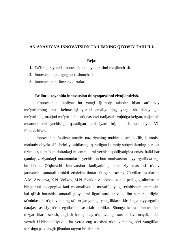 AN’ANAVIY VA INNOVATSION TA’LIMNING QIYOSIY TAHLILI.
Reja:
1. Ta’lim jarayonida innovatsion dunyoqarashni rivojlantirish.
2. Innovatsion pedagogika tushunchasi.
3. Innovatsion ta’limning qirralari.
Ta’lim jarayonida innovatsion dunyoqarashni rivojlantirish.
«Innovatsion  faoliyat  bu  yangi  ijtimoiy  talablar  bilan  an'anaviy
me'yorIarning  mos  kelmasligi  yoxud  amaliyotning  yangi  shakllanayotgan
me'yorining mavjud me'yor bilan to‘qnashuvi natijasida vujudga kelgan, majmuali
muammolarni  yechishga  qaratilgan  faol  iyatd  in),  -  deb  ta'kidlaydi  VI.
Slobadchikov.
Innovatsion faoliyat amaliy nazariyaning muhim qismi bo‘lib, ijtimoiy-
madaniy obyekt sifatIarini yaxshilashga qaratilgan ijtimoiy subyektlarning harakat
tizimidir, u ma'lum doiradagi muammolarni yechish qobiliyatigina emas, balki har
qanday vaziyatdagi muammolarni yechish uchun motivatsion tayyorgarlikka ega
bo‘lishdir.  O‘qituvchi  innovatsion  faoliyatining  markaziy  masalasi  o‘quv
jarayonini samarali tashkil etishdan iborat. O‘tgan asrning 70-yillari oxirlarida
A.M. Arseneva, K.N. Volkov, M.N. Skatkin va o‘zbekistonlik pedagog-olimlardan
bir guruhi pedagogika fani va amaliyotida muvaffaqiyatga erishish muammosini
hal qilish borasida samarali g‘oyalarni ilgari surdilar va ta’lim samaradorligini
ta'minlashda o‘qituvchining ta’lim jarayoniga yangiliklarni kiritishga tayyorgarlik
darajasi  asosiy  o‘rin  egallashini  asoslab  berdilar.  Shunga  ko‘ra  «Innovatsion
o‘zgarishlarni sezish, anglash har qanday o‘qituvchiga xos bo‘lavermaydi, - deb
yozadi U.NishonaIiyev, - bu yerda eng asosiysi o‘qituvchining o‘zi yangilikni
sezishga psixologik jihatdan tayyor bo‘lishidir.
